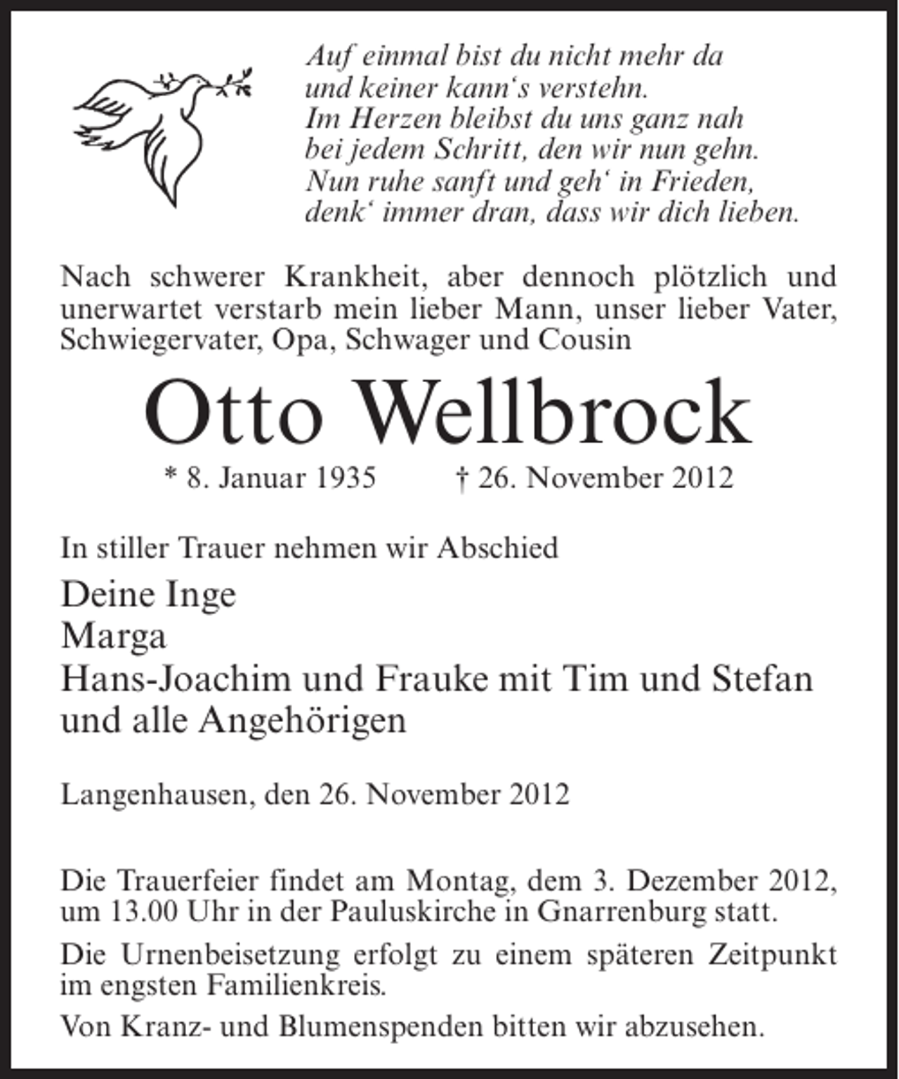 <p>Auf einmal bist du nicht mehr da<br />und keiner kann‘s verstehn.<br />Im Herzen bleibst du uns ganz nah<br />bei jedem Schritt, den wir nun gehn.<br />Nun ruhe sanft und geh‘ in Frieden,<br />denk‘ immer dran, dass wir dich lieben.<br />Nach schwerer Krankheit, aber dennoch plötzlich und<br />unerwartet verstarb mein lieber Mann, unser lieber Vater,<br />Schwiegervater, Opa, Schwager und Cousin</p><p>Otto Wellbrock<br />* 8. Januar 1935</p><p>† 26. November 2012</p><p>In stiller Trauer nehmen wir Abschied</p><p>Deine Inge<br />Marga<br />Hans-Joachim und Frauke mit Tim und Stefan<br />und alle Angehörigen<br />Langenhausen, den 26. November 2012<br />Die Trauerfeier findet am Montag, dem 3. Dezember 2012,<br />um 13.00 Uhr in der Pauluskirche in Gnarrenburg statt.<br />Die Urnenbeisetzung erfolgt zu einem späteren Zeitpunkt<br />im engsten Familienkreis.<br />Von Kranz- und Blumenspenden bitten wir abzusehen.</p>