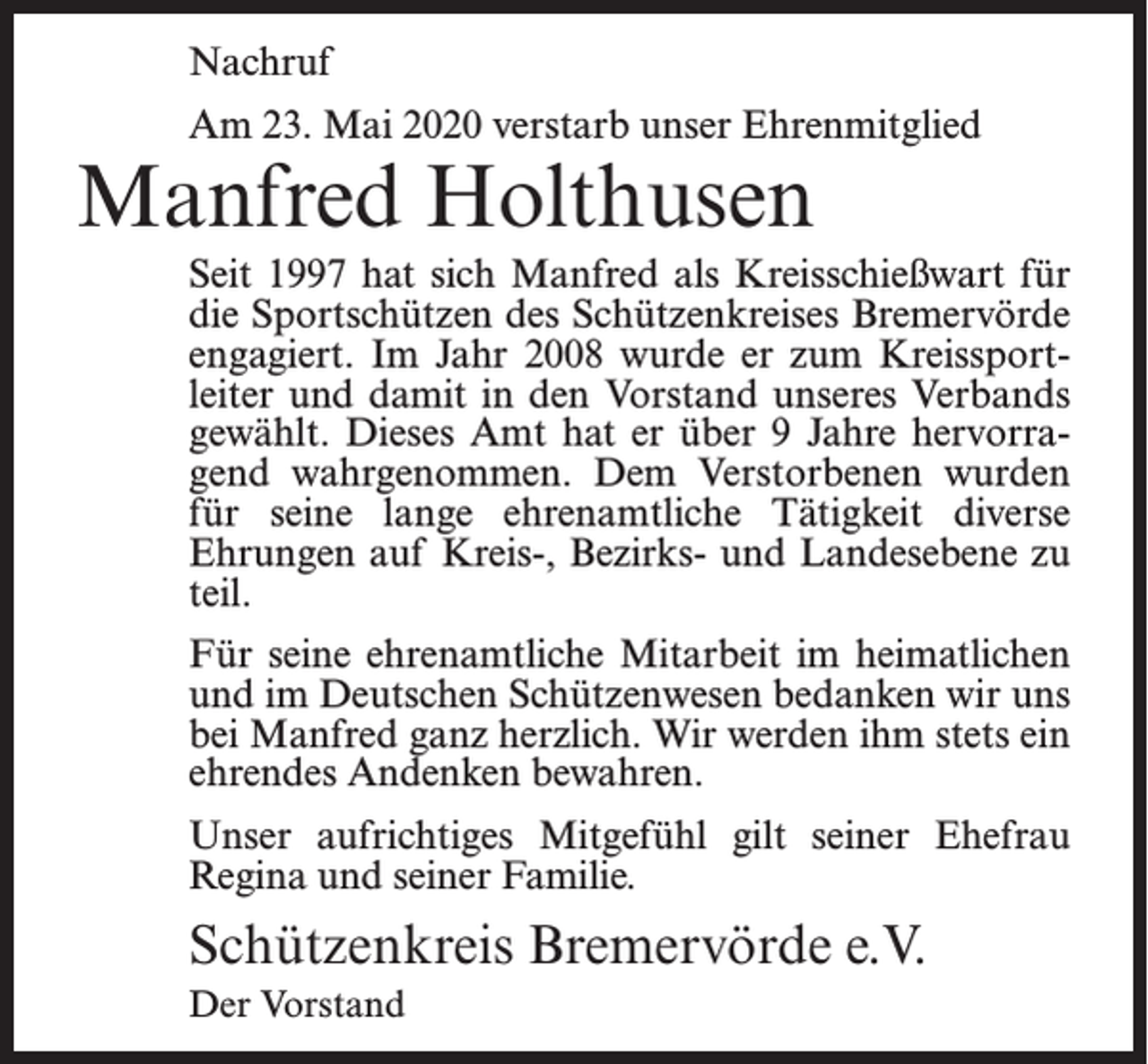 <p>Nachruf<br />Am 23. Mai 2020 verstarb unser Ehrenmitglied</p><p>Manfred Holthusen</p><p>Seit 1997 hat sich Manfred als Kreisschießwart für<br />die Sportschützen des Schützenkreises Bremervörde<br />engagiert. Im Jahr 2008 wurde er zum Kreissportleiter und damit in den Vorstand unseres Verbands<br />gewählt. Dieses Amt hat er über 9 Jahre hervorragend wahrgenommen. Dem Verstorbenen wurden<br />für seine lange ehrenamtliche Tätigkeit diverse<br />Ehrungen auf Kreis-, Bezirks- und Landesebene zu<br />teil.<br />Für seine ehrenamtliche Mitarbeit im heimatlichen<br />und im Deutschen Schützenwesen bedanken wir uns<br />bei Manfred ganz herzlich. Wir werden ihm stets ein<br />ehrendes Andenken bewahren.<br />Unser aufrichtiges Mitgefühl gilt seiner Ehefrau<br />Regina und seiner Familie.</p><p>Schützenkreis Bremervörde e.V.<br />Der Vorstand</p>