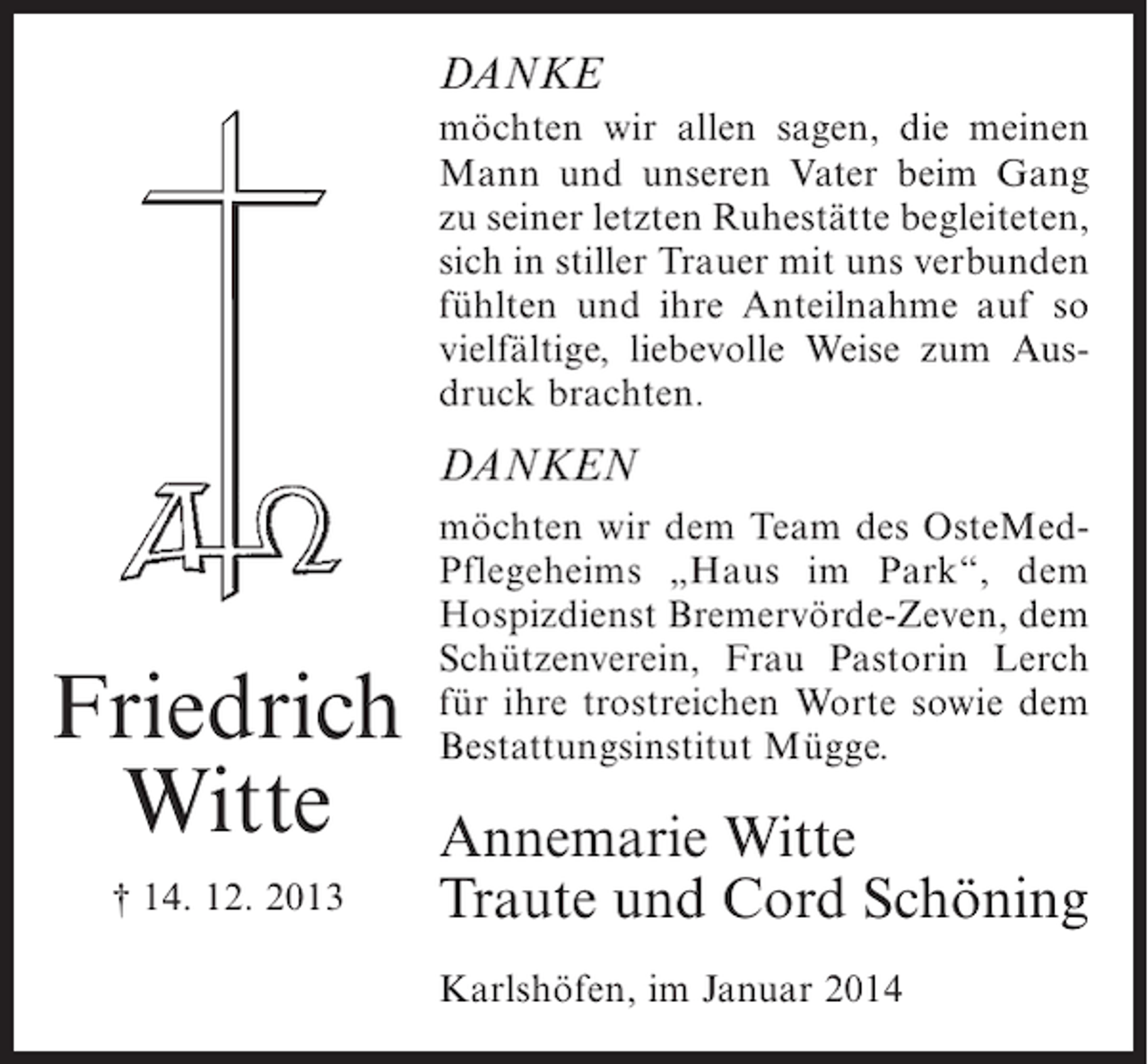<p>DANKE<br />möchten wir allen sagen, die meinen<br />Mann und unseren Vater beim Gang<br />zu seiner letzten Ruhestätte begleiteten,<br />sich in stiller Trauer mit uns verbunden<br />fühlten und ihre Anteilnahme auf so<br />vielfältige, liebevolle Weise zum Ausdruck brachten.</p><p>DANKEN</p><p>Friedrich<br />Witte<br />† 14. 12. 2013</p><p>möchten wir dem Team des OsteMedPflegeheims „Haus im Park“, dem<br />Hospizdienst Bremervörde-Zeven, dem<br />Schützenverein, Frau Pastorin Lerch<br />für ihre trostreichen Worte sowie dem<br />Bestattungsinstitut Mügge.</p><p>Annemarie Witte<br />Traute und Cord Schöning<br />Karlshöfen, im Januar 2014</p>
