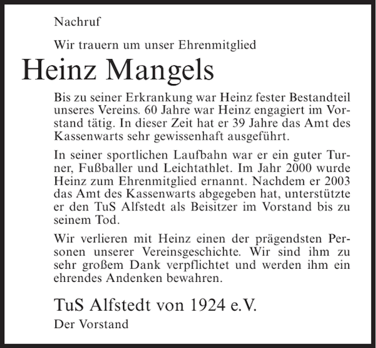 <p>Nachruf<br />Wir trauern um unser Ehrenmitglied</p><p>Heinz Mangels</p><p>Bis zu seiner Erkrankung war Heinz fester Bestandteil<br />unseres Vereins. 60 Jahre war Heinz engagiert im Vorstand tätig. In dieser Zeit hat er 39 Jahre das Amt des<br />Kassenwarts sehr gewissenhaft ausgeführt.<br />In seiner sportlichen Laufbahn war er ein guter Turner, Fußballer und Leichtathlet. Im Jahr 2000 wurde<br />Heinz zum Ehrenmitglied ernannt. Nachdem er 2003<br />das Amt des Kassenwarts abgegeben hat, unterstützte<br />er den TuS Alfstedt als Beisitzer im Vorstand bis zu<br />seinem Tod.<br />Wir verlieren mit Heinz einen der prägendsten Personen unserer Vereinsgeschichte. Wir sind ihm zu<br />sehr großem Dank verpflichtet und werden ihm ein<br />ehrendes Andenken bewahren.</p><p>TuS Alfstedt von 1924 e.V.<br />Der Vorstand</p>