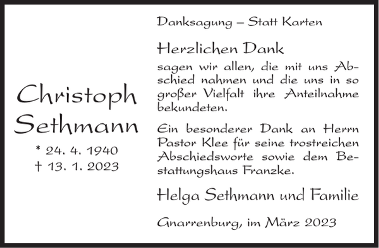 <p>Danksagung – Statt Karten</p><p>Herzlichen Dank</p><p>Christoph<br />Sethmann<br />* 24. 4. 1940<br />† 13. 1. 2023</p><p>sagen wir allen, die mit uns Abschied nahmen und die uns in so<br />großer Vielfalt ihre Anteilnahme<br />bekundeten.<br />Ein besonderer Dank an Herrn<br />Pastor Klee für seine trostreichen<br />Abschiedsworte sowie dem Bestattungshaus Franzke.</p><p>Helga Sethmann und Familie<br />Gnarrenburg, im März 2023</p>
