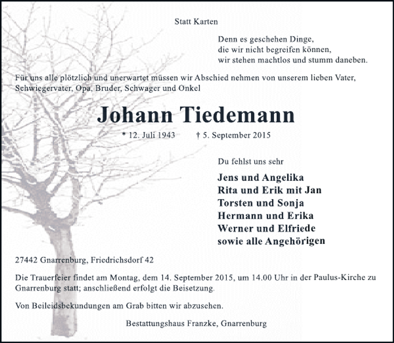 <p>Statt Karten<br />Denn es geschehen Dinge,<br />Dinge<br />die wir nicht begreifen können,<br />kö<br />wir stehen machtlos und stumm daneben.<br />s<br />Für uns alle plötzlich und unerwartet müssen wir Abschied nehmen von unserem lieben Vater,<br />Schwiegervater, Opa, Bruder, Schwager und Onkel</p><p>Johann Tiedemann<br />* 12. Juli 1943</p><p>† 5. September 2015</p><p>Du fehlst uns sehr</p><p>Jens und Angelika<br />Rita und Erik mit Jan<br />Torsten und Sonja<br />Hermann und Erika<br />Werner und Elfriede<br />sowie alle Angehörigen<br />27442 Gnarrenburg, Friedrichsdorf 42<br />Die Trauerfeier findet am Montag, dem 14. September 2015, um 14.00 Uhr in der Paulus-Kirche zu<br />Gnarrenburg statt; anschließend erfolgt die Beisetzung.<br />Von Beileidsbekundungen am Grab bitten wir abzusehen.<br />Bestattungshaus Franzke, Gnarrenburg</p>