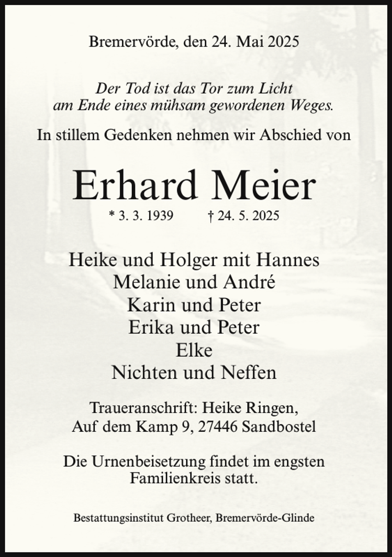<p>Bremervörde, den 24. Mai 2025<br />Der Tod ist das Tor zum Licht<br />am Ende eines mühsam gewordenen Weges.<br />In stillem Gedenken nehmen wir Abschied von</p><p>Erhard Meier<br />* 3. 3. 1939</p><p>† 24. 5. 2025</p><p>Heike und Holger mit Hannes<br />Melanie und André<br />Karin und Peter<br />Erika und Peter<br />Elke<br />Nichten und Neffen<br />Traueranschrift: Heike Ringen,<br />Auf dem Kamp 9, 27446 Sandbostel<br />Die Urnenbeisetzung findet im engsten<br />Familienkreis statt.<br />Bestattungsinstitut Grotheer, Bremervörde-Glinde</p>