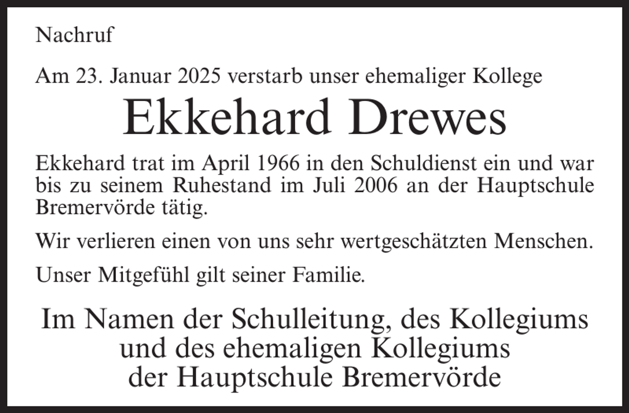 <p>Nachruf<br />Am 23. Januar 2025 verstarb unser ehemaliger Kollege</p><p>Ekkehard Drewes</p><p>Ekkehard trat im April 1966 in den Schuldienst ein und war<br />bis zu seinem Ruhestand im Juli 2006 an der Hauptschule<br />Bremervörde tätig.<br />Wir verlieren einen von uns sehr wertgeschätzten Menschen.<br />Unser Mitgefühl gilt seiner Familie.</p><p>Im Namen der Schulleitung, des Kollegiums<br />und des ehemaligen Kollegiums<br />der Hauptschule Bremervörde</p>