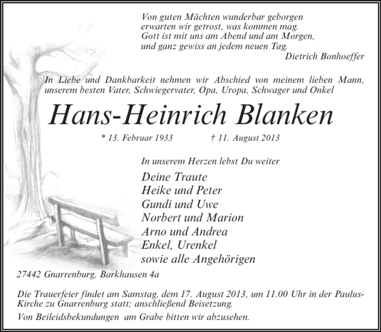 <p>Von guten Mächten wunderbar geborgen<br />erwarten wir getrost, was kommen mag.<br />Gott ist mit uns am Abend und am Morgen,<br />und ganz gewiss an jedem neuen Tag.<br />Dietrich Bonhoeffer<br />In Liebe und Dankbarkeit nehmen wir Abschied von meinem lieben Mann,<br />unserem besten Vater, Schwiegervater, Opa, Uropa, Schwager und Onkel</p><p>Hans-Heinrich Blanken<br />* 13. Februar 1933 † 11. August 2013</p><p>In unserem Herzen lebst Du weiter</p><p>Deine Traute<br />Heike und Peter<br />Gundi und Uwe<br />Norbert und Marion<br />Arno und Andrea<br />Enkel, Urenkel<br />sowie alle Angehörigen<br />27442 Gnarrenburg, Barkhausen 4a<br />Die Trauerfeier findet am Samstag, dem 17. August 2013, um 11.00 Uhr in der PaulusKirche zu Gnarrenburg statt; anschließend Beisetzung.<br />Von Beileidsbekundungen am Grabe bitten wir abzusehen.</p>