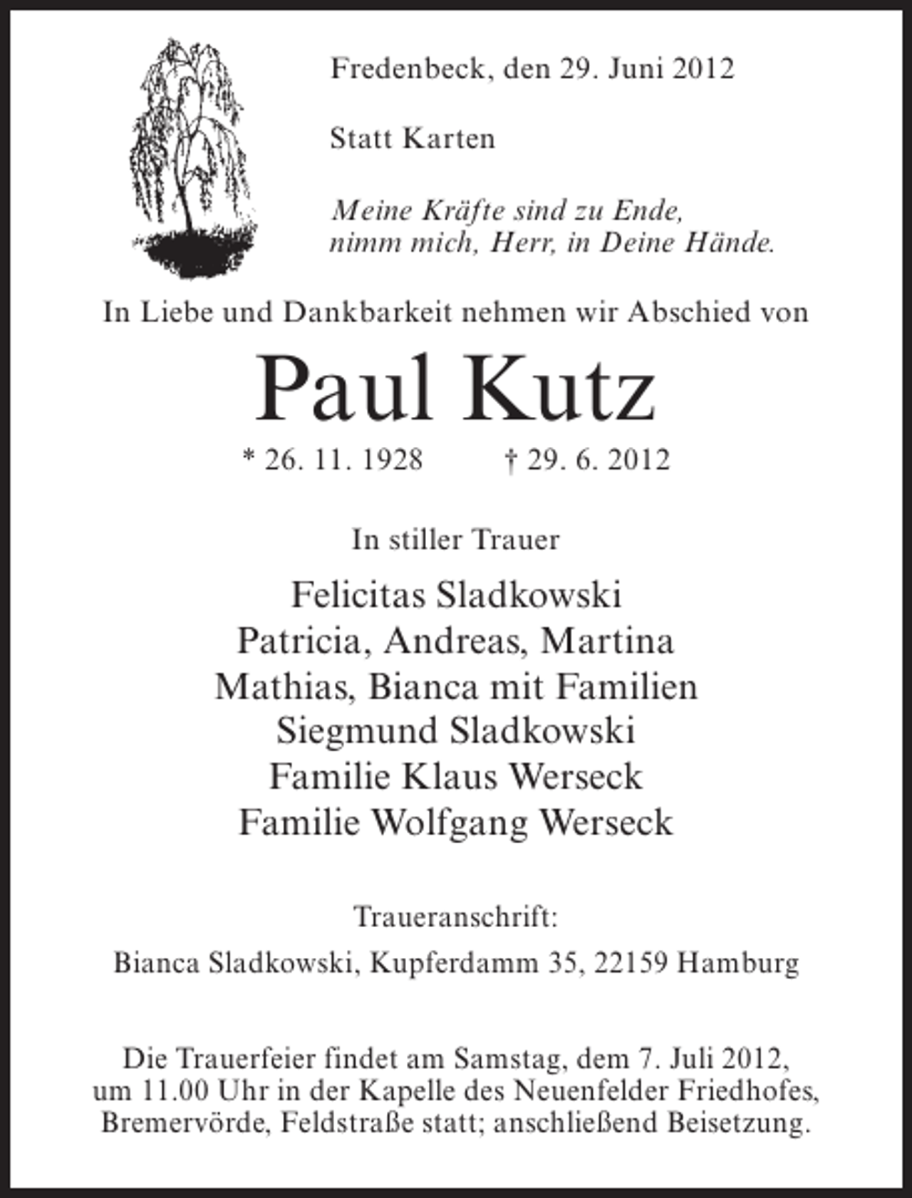 <p>Fredenbeck, den 29. Juni 2012<br />Statt Karten<br />Meine Kräfte sind zu Ende,<br />nimm mich, Herr, in Deine Hände.<br />In Liebe und Dankbarkeit nehmen wir Abschied von</p><p>Paul Kutz<br />* 26. 11. 1928</p><p>† 29. 6. 2012</p><p>In stiller Trauer</p><p>Felicitas Sladkowski<br />Patricia, Andreas, Martina<br />Mathias, Bianca mit Familien<br />Siegmund Sladkowski<br />Familie Klaus Werseck<br />Familie Wolfgang Werseck<br />Traueranschrift:<br />Bianca Sladkowski, Kupferdamm 35, 22159 Hamburg<br />Die Trauerfeier findet am Samstag, dem 7. Juli 2012,<br />um 11.00 Uhr in der Kapelle des Neuenfelder Friedhofes,<br />Bremervörde, Feldstraße statt; anschließend Beisetzung.</p>