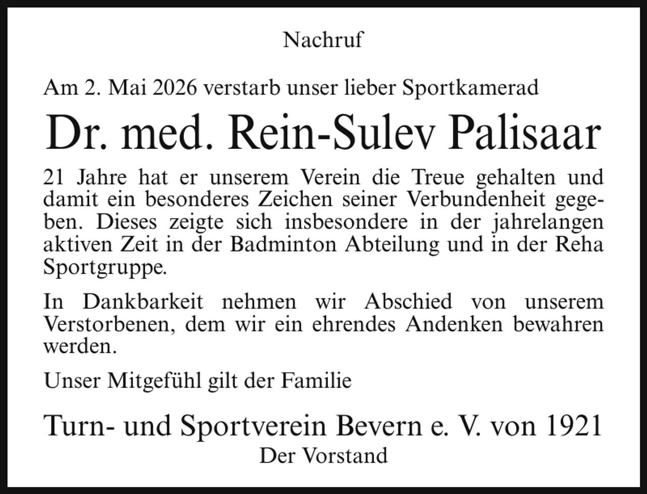 <p>Nachruf<br />Am 2. Mai 2026 verstarb unser lieber Sportkamerad</p><p>Dr. med. Rein-Sulev Palisaar</p><p>21 Jahre hat er unserem Verein die Treue gehalten und<br />damit ein besonderes Zeichen seiner Verbundenheit gegeben. Dieses zeigte sich insbesondere in der jahrelangen<br />aktiven Zeit in der Badminton Abteilung und in der Reha<br />Sportgruppe.<br />In Dankbarkeit nehmen wir Abschied von unserem<br />Verstorbenen, dem wir ein ehrendes Andenken bewahren<br />werden.<br />Unser Mitgefühl gilt der Familie</p><p>Turn- und Sportverein Bevern e. V. von 1921<br />Der Vorstand</p>