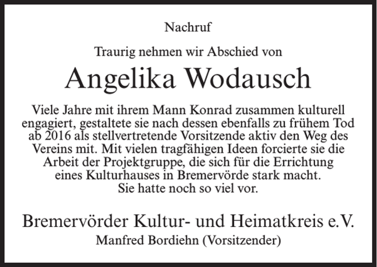 <p>Nachruf<br />Traurig nehmen wir Abschied von</p><p>Angelika Wodausch<br />Viele Jahre mit ihrem Mann Konrad zusammen kulturell<br />engagiert, gestaltete sie nach dessen ebenfalls zu frühem Tod<br />ab 2016 als stellvertretende Vorsitzende aktiv den Weg des<br />Vereins mit. Mit vielen tragfähigen Ideen forcierte sie die<br />Arbeit der Projektgruppe, die sich für die Errichtung<br />eines Kulturhauses in Bremervörde stark macht.<br />Sie hatte noch so viel vor.</p><p>Bremervörder Kultur- und Heimatkreis e.V.<br />Manfred Bordiehn (Vorsitzender)</p>
