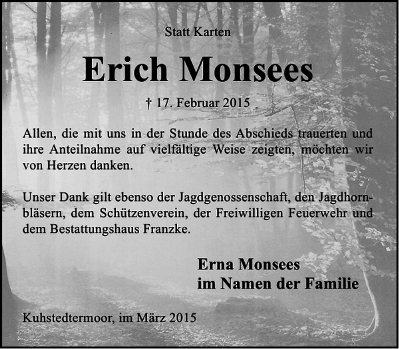 <p>Statt Karten</p><p>Erich Monsees<br />† 17. Februar 2015<br />Allen, die mit uns in der Stunde des Abschieds trauerten und<br />ihre Anteilnahme auf vielfältige Weise zeigten, möchten wir<br />von Herzen danken.<br />Unser Dank gilt ebenso der Jagdgenossenschaft, den Jagdhornbläsern, dem Schützenverein, der Freiwilligen Feuerwehr und<br />dem Bestattungshaus Franzke.</p><p>Erna Monsees<br />im Namen der Familie<br />Kuhstedtermoor, im März 2015</p>