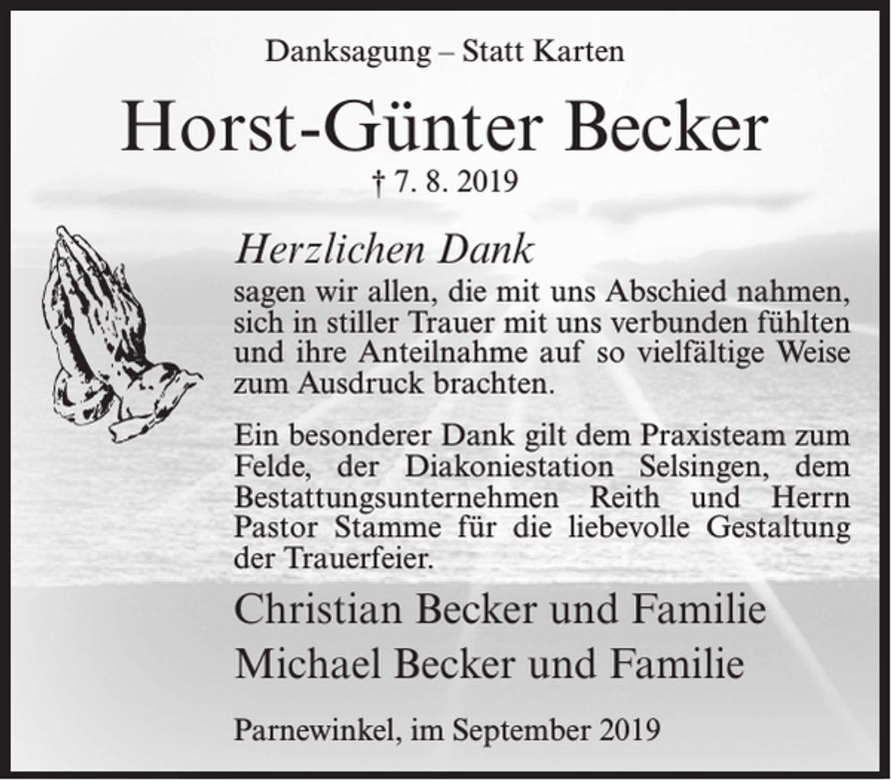 <p>Danksagung – Statt Karten</p><p>Horst-Günter Becker<br />† 7. 8. 2019</p><p>Herzlichen Dank</p><p>sagen wir allen, die mit uns Abschied nahmen,<br />sich in stiller Trauer mit uns verbunden fühlten<br />und ihre Anteilnahme auf so vielfältige Weise<br />zum Ausdruck brachten.<br />Ein besonderer Dank gilt dem Praxisteam zum<br />Felde, der Diakoniestation Selsingen, dem<br />Bestattungsunternehmen Reith und Herrn<br />Pastor Stamme für die liebevolle Gestaltung<br />der Trauerfeier.</p><p>Christian Becker und Familie<br />Michael Becker und Familie<br />Parnewinkel, im September 2019</p>