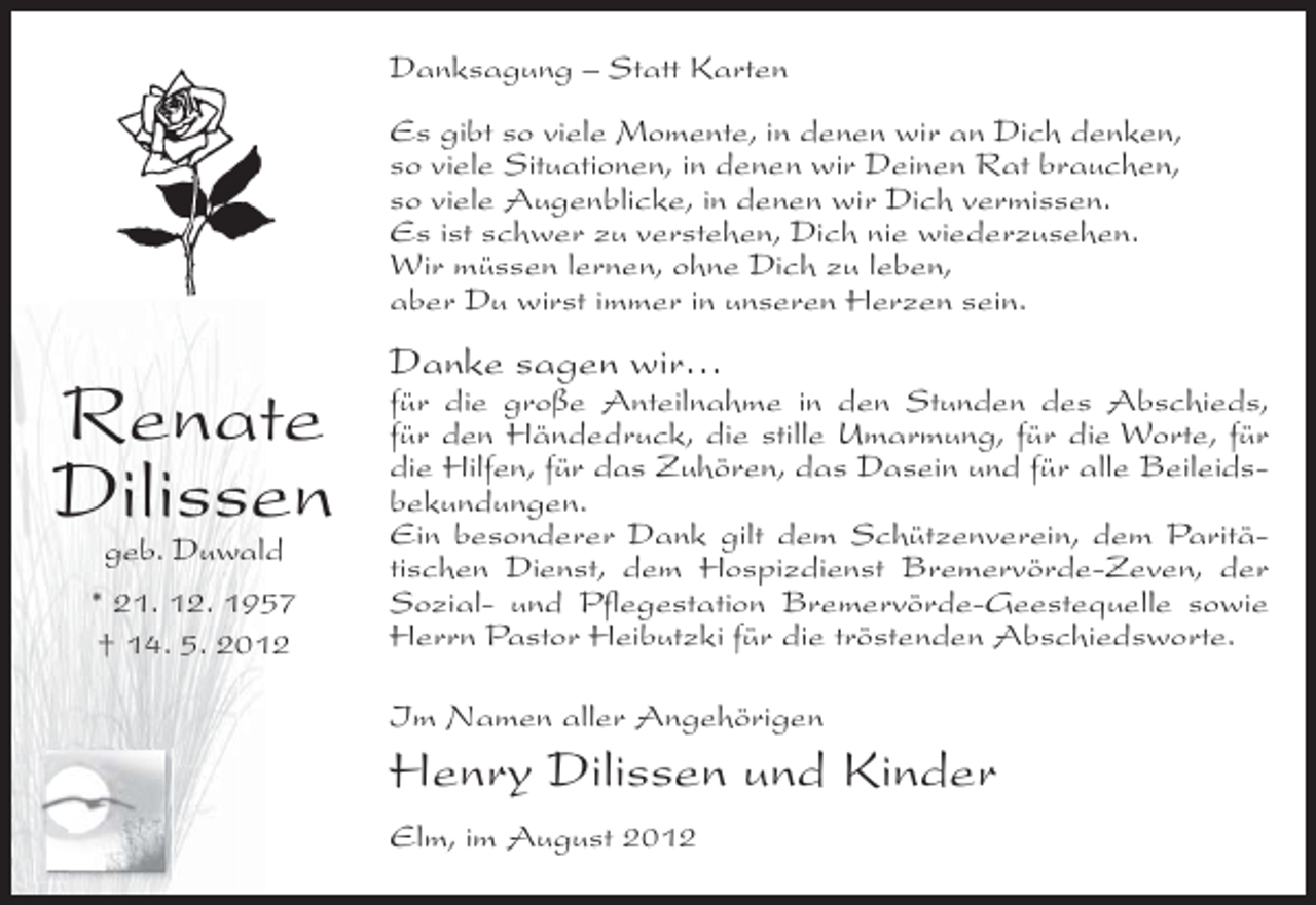 <p>Danksagung – Statt Karten<br />Es gibt so viele Momente, in denen wir an Dich denken,<br />so viele Situationen, in denen wir Deinen Rat brauchen,<br />so viele Augenblicke, in denen wir Dich vermissen.<br />Es ist schwer zu verstehen, Dich nie wiederzusehen.<br />Wir müssen lernen, ohne Dich zu leben,<br />aber Du wirst immer in unseren Herzen sein.</p><p>Renate<br />Dilissen<br />geb. Duwald</p><p>* 21. 12. 1957<br />† 14. 5. 2012</p><p>Danke sagen wir…<br />für die große Anteilnahme in den Stunden des Abschieds,<br />für den Händedruck, die stille Umarmung, für die Worte, für<br />die Hilfen, für das Zuhören, das Dasein und für alle Beileidsbekundungen.<br />Ein besonderer Dank gilt dem Schützenverein, dem Paritätischen Dienst, dem Hospizdienst Bremervörde-Zeven, der<br />Sozial- und Pflegestation Bremervörde-Geestequelle sowie<br />Herrn Pastor Heibutzki für die tröstenden Abschiedsworte.<br />Im Namen aller Angehörigen</p><p>Henry Dilissen und Kinder<br />Elm, im August 2012</p>