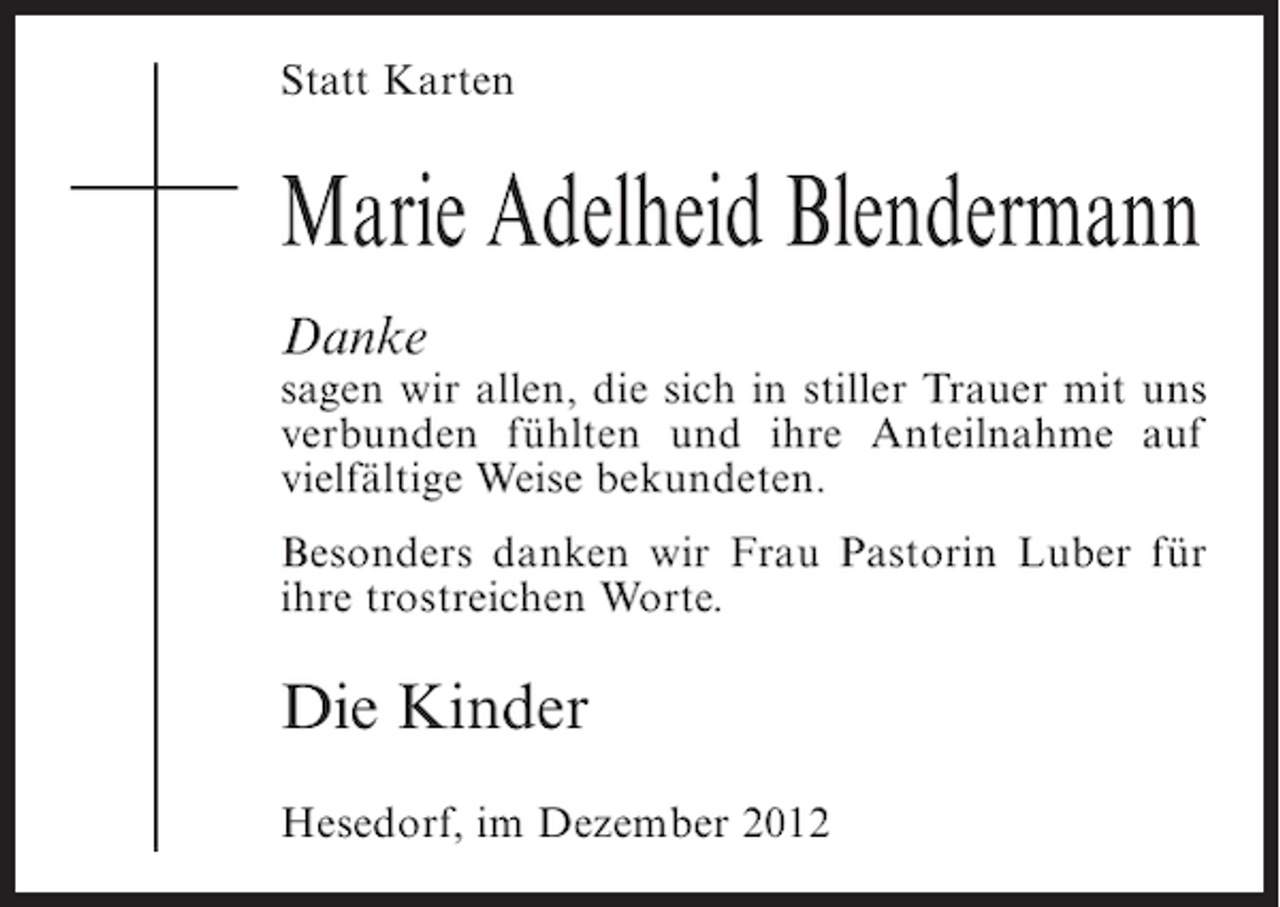 <p>Statt Karten</p><p>Marie Adelheid Blendermann<br />Danke<br />sagen wir allen, die sich in stiller Trauer mit uns<br />verbunden fühlten und ihre Anteilnahme auf<br />vielfältige Weise bekundeten.<br />Besonders danken wir Frau Pastorin Luber für<br />ihre trostreichen Worte.</p><p>Die Kinder<br />Hesedorf, im Dezember 2012</p>