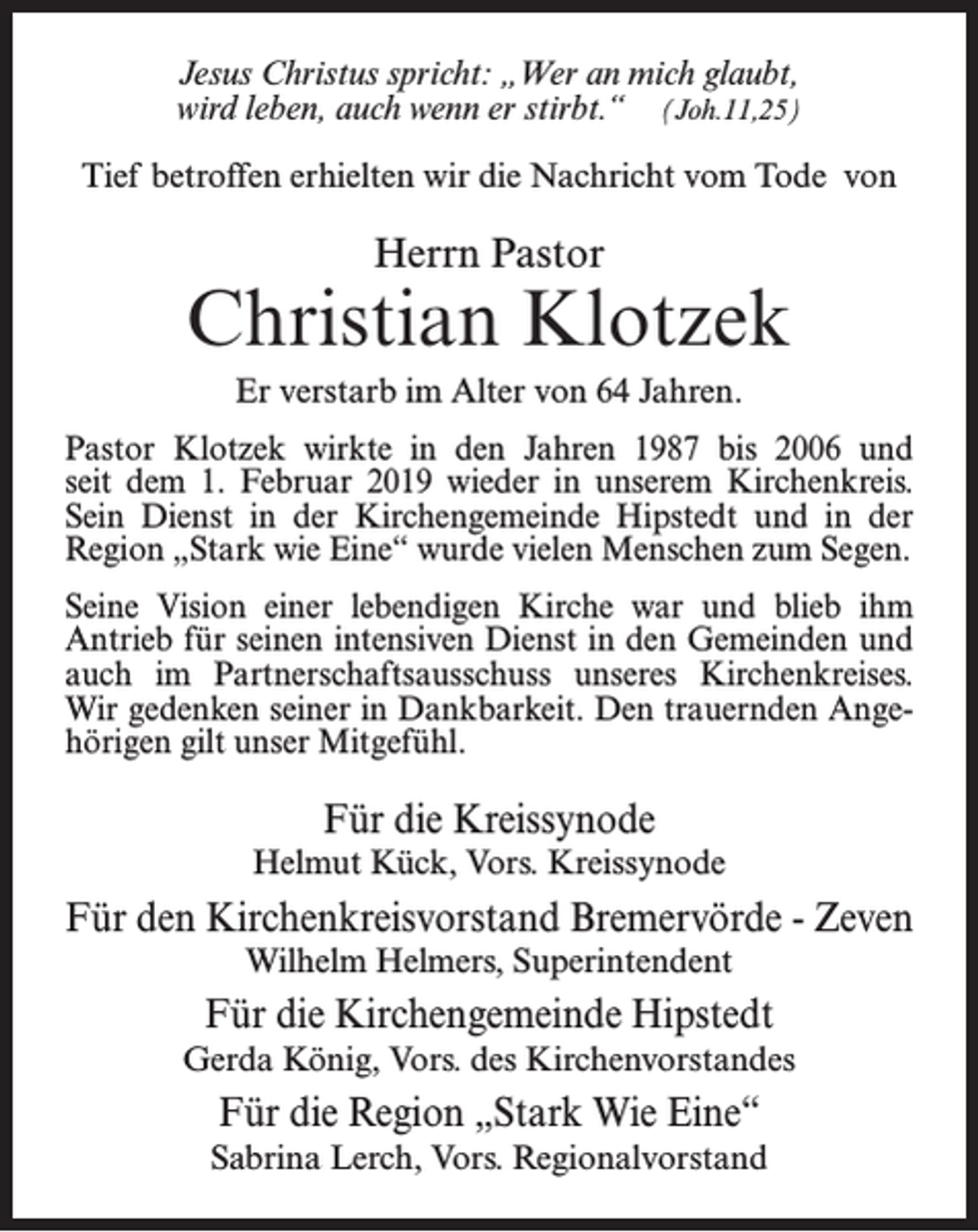 <p>Jesus Christus spricht: „Wer an mich glaubt,<br />wird leben, auch wenn er stirbt.“ (Joh.11,25)<br />Tief betroffen erhielten wir die Nachricht vom Tode von</p><p>Herrn Pastor</p><p>Christian Klotzek<br />Er verstarb im Alter von 64 Jahren.<br />Pastor Klotzek wirkte in den Jahren 1987 bis 2006 und<br />seit dem 1. Februar 2019 wieder in unserem Kirchenkreis.<br />Sein Dienst in der Kirchengemeinde Hipstedt und in der<br />Region „Stark wie Eine“ wurde vielen Menschen zum Segen.<br />Seine Vision einer lebendigen Kirche war und blieb ihm<br />Antrieb für seinen intensiven Dienst in den Gemeinden und<br />auch im Partnerschaftsausschuss unseres Kirchenkreises.<br />Wir gedenken seiner in Dankbarkeit. Den trauernden Angehörigen gilt unser Mitgefühl.</p><p>Für die Kreissynode<br />Helmut Kück, Vors. Kreissynode</p><p>Für den Kirchenkreisvorstand Bremervörde - Zeven<br />Wilhelm Helmers, Superintendent</p><p>Für die Kirchengemeinde Hipstedt<br />Gerda König, Vors. des Kirchenvorstandes</p><p>Für die Region „Stark Wie Eine“<br />Sabrina Lerch, Vors. Regionalvorstand</p>