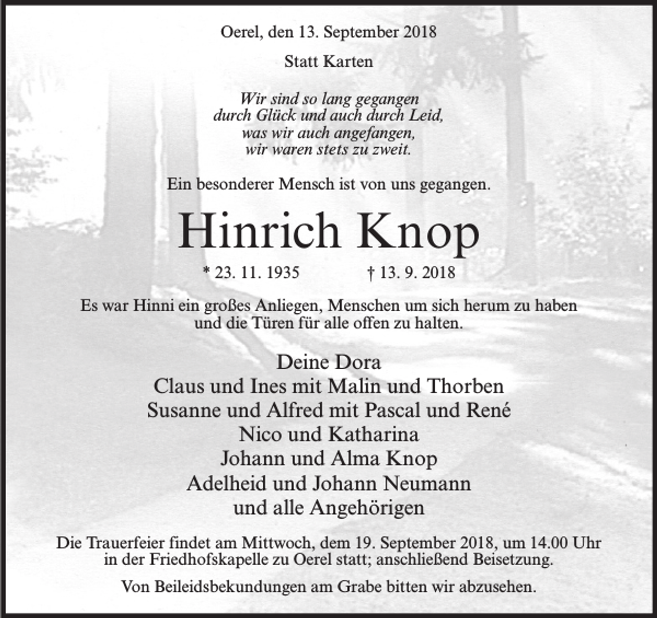 <p>Oerel, den 13. September 2018<br />Statt Karten<br />Wir sind so lang gegangen<br />durch Glück und auch durch Leid,<br />was wir auch angefangen,<br />wir waren stets zu zweit.<br />Ein besonderer Mensch ist von uns gegangen.</p><p>Hinrich Knop<br />* 23. 11. 1935</p><p>† 13. 9. 2018</p><p>Es war Hinni ein großes Anliegen, Menschen um sich herum zu haben<br />und die Türen für alle offen zu halten.</p><p>Deine Dora<br />Claus und Ines mit Malin und Thorben<br />Susanne und Alfred mit Pascal und René<br />Nico und Katharina<br />Johann und Alma Knop<br />Adelheid und Johann Neumann<br />und alle Angehörigen<br />Die Trauerfeier findet am Mittwoch, dem 19. September 2018, um 14.00 Uhr<br />in der Friedhofskapelle zu Oerel statt; anschließend Beisetzung.<br />Von Beileidsbekundungen am Grabe bitten wir abzusehen.</p>