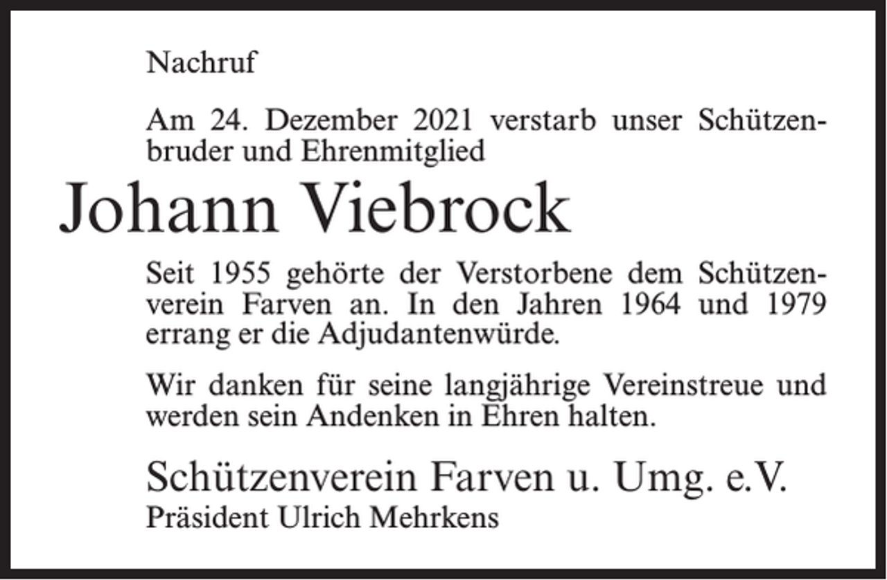 <p>Nachruf<br />Am 24. Dezember 2021 verstarb unser Schützenbruder und Ehrenmitglied</p><p>Johann Viebrock</p><p>Seit 1955 gehörte der Verstorbene dem Schützenverein Farven an. In den Jahren 1964 und 1979<br />errang er die Adjudantenwürde.<br />Wir danken für seine langjährige Vereinstreue und<br />werden sein Andenken in Ehren halten.</p><p>Schützenverein Farven u. Umg. e.V.<br />Präsident Ulrich Mehrkens</p>