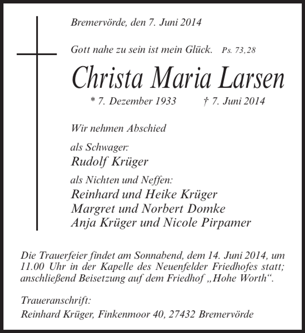 <p>Bremervörde, den 7. Juni 2014<br />Gott nahe zu sein ist mein Glück. Ps. 73, 28</p><p>Christa Maria Larsen<br />* 7. Dezember 1933 † 7. Juni 2014</p><p>Wir nehmen Abschied<br />als Schwager:</p><p>Rudolf Krüger<br />als Nichten und Neffen:</p><p>Reinhard und Heike Krüger<br />Margret und Norbert Domke<br />Anja Krüger und Nicole Pirpamer<br />Die Trauerfeier findet am Sonnabend, dem 14. Juni 2014, um<br />11.00 Uhr in der Kapelle des Neuenfelder Friedhofes statt;<br />anschließend Beisetzung auf dem Friedhof „Hohe Worth“.<br />Traueranschrift:<br />Reinhard Krüger, Finkenmoor 40, 27432 Bremervörde</p>