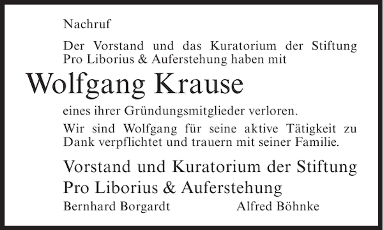 <p>Nachruf<br />Der Vorstand und das Kuratorium der Stiftung<br />Pro Liborius &amp; Auferstehung haben mit</p><p>Wolfgang Krause<br />eines ihrer Gründungsmitglieder verloren.<br />Wir sind Wolfgang für seine aktive Tätigkeit zu<br />Dank verpflichtet und trauern mit seiner Familie.</p><p>Vorstand und Kuratorium der Stiftung<br />Pro Liborius &amp; Auferstehung<br />Bernhard Borgardt</p><p>Alfred Böhnke</p>