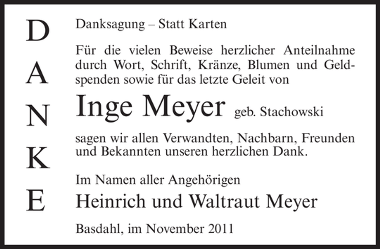 <p>D Danksagung – Statt Karten<br />Für die vielen Beweise herzlicher Anteilnahme<br />A durch Wort, Schrift, Kränze, Blumen und Geldspenden sowie für das letzte Geleit von<br />N Inge Meyer geb. Stachowski<br />sagen wir allen Verwandten, Nachbarn, Freunden<br />K und Bekannten unseren herzlichen Dank.<br />Im Namen aller Angehörigen<br />E Heinrich und Waltraut Meyer<br />Basdahl, im November 2011</p>
