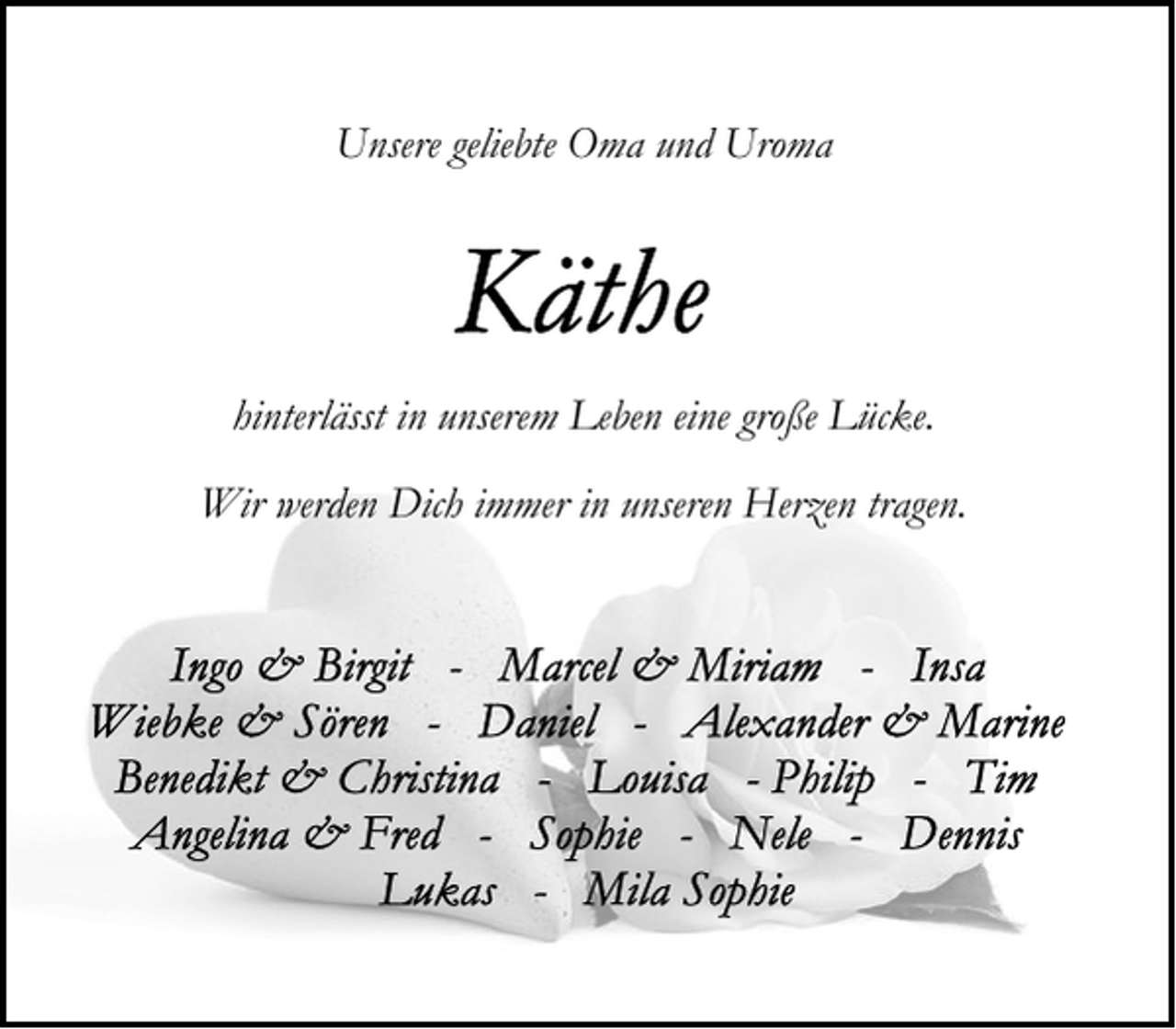 <p>Unsere geliebte Oma und Uroma</p>
<p>hinterlässt in unserem Leben eine große Lücke.<br />Wir werden Dich immer in unseren Herzen tragen.</p>