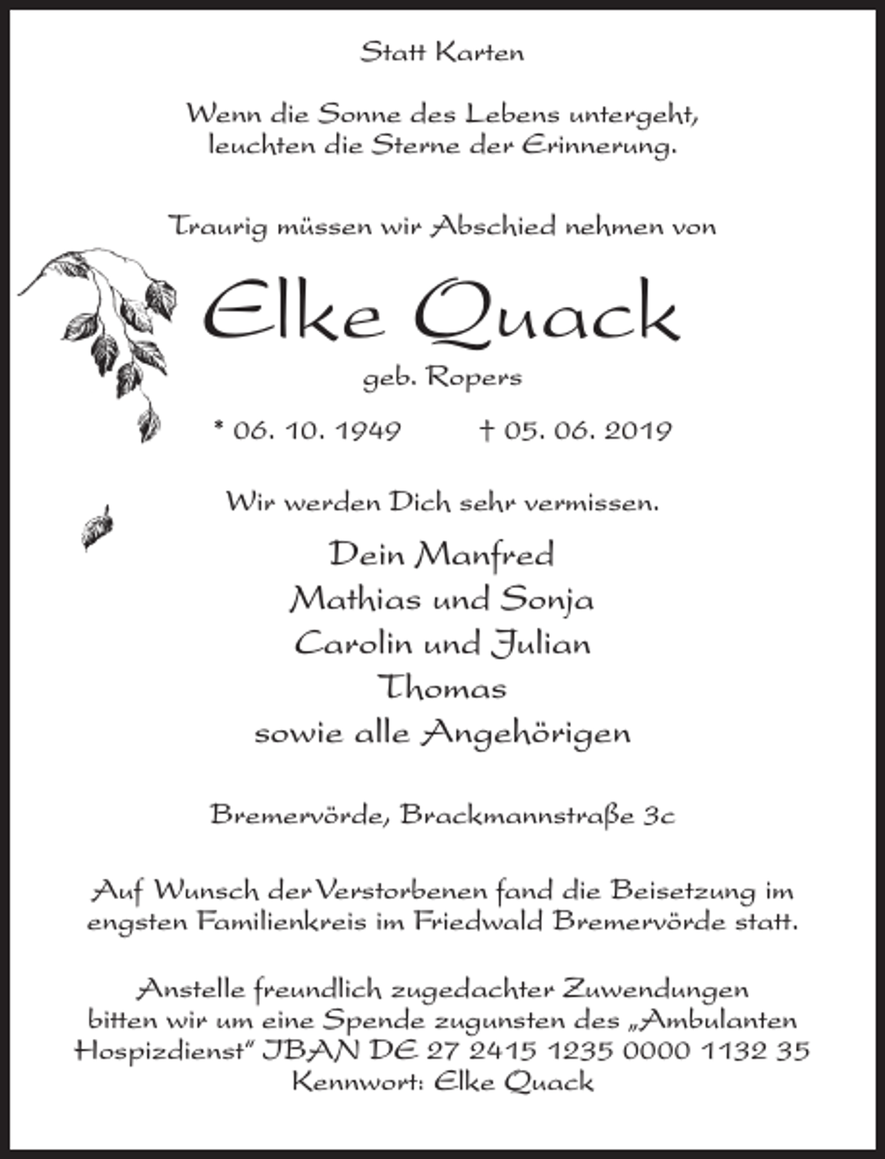 <p>Statt Karten<br />Wenn die Sonne des Lebens untergeht,<br />leuchten die Sterne der Erinnerung.<br />Traurig müssen wir Abschied nehmen von</p><p>Elke Quack<br />geb. Ropers</p><p>* 06. 10. 1949 † 05. 06. 2019<br />Wir werden Dich sehr vermissen.</p><p>Dein Manfred<br />Mathias und Sonja<br />Carolin und Julian<br />Thomas<br />sowie alle Angehörigen<br />Bremervörde, Brackmannstraße 3c<br />Auf Wunsch der Verstorbenen fand die Beisetzung im<br />engsten Familienkreis im Friedwald Bremervörde statt.<br />Anstelle freundlich zugedachter Zuwendungen<br />bitten wir um eine Spende zugunsten des „Ambulanten<br />Hospizdienst“ IBAN DE 27 2415 1235 0000 1132 35<br />Kennwort: Elke Quack</p>