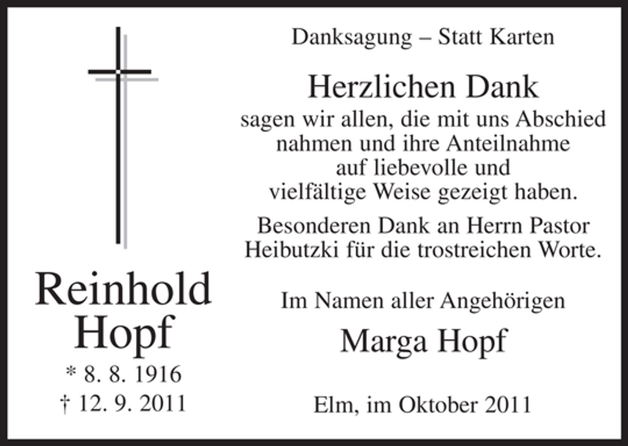 <p>Danksagung – Statt Karten</p><p>Herzlichen Dank<br />sagen wir allen, die mit uns Abschied<br />nahmen und ihre Anteilnahme<br />auf liebevolle und<br />vielfältige Weise gezeigt haben.<br />Besonderen Dank an Herrn Pastor<br />Heibutzki für die trostreichen Worte.</p><p>Reinhold<br />Hopf<br />* 8. 8. 1916<br />† 12. 9. 2011</p><p>Im Namen aller Angehörigen</p><p>Marga Hopf<br />Elm, im Oktober 2011</p>