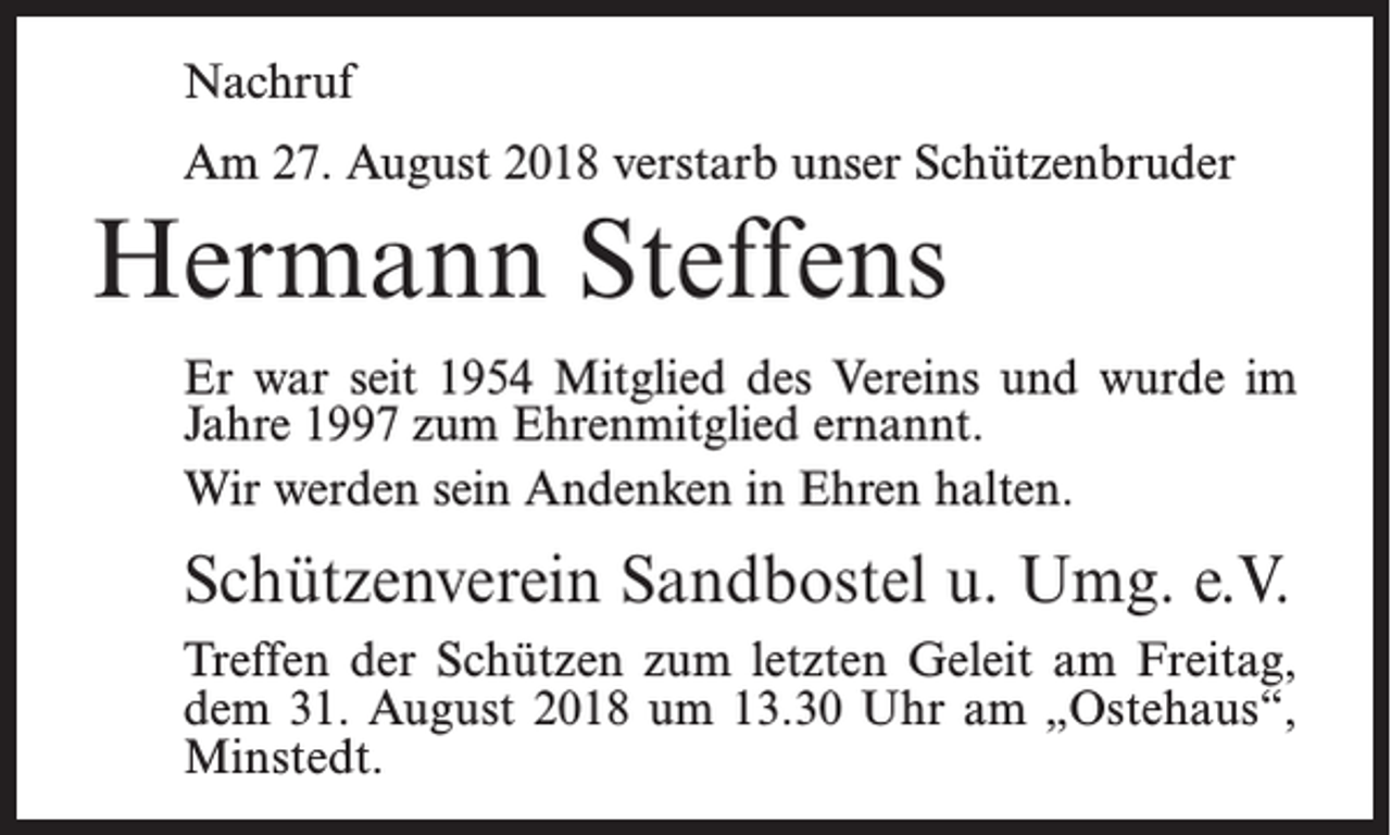 <p>Nachruf<br />Am 27. August 2018 verstarb unser Schützenbruder</p><p>Hermann Steffens<br />Er war seit 1954 Mitglied des Vereins und wurde im<br />Jahre 1997 zum Ehrenmitglied ernannt.<br />Wir werden sein Andenken in Ehren halten.</p><p>Schützenverein Sandbostel u. Umg. e.V.<br />Treffen der Schützen zum letzten Geleit am Freitag,<br />dem 31. August 2018 um 13.30 Uhr am „Ostehaus“,<br />Minstedt.</p>
