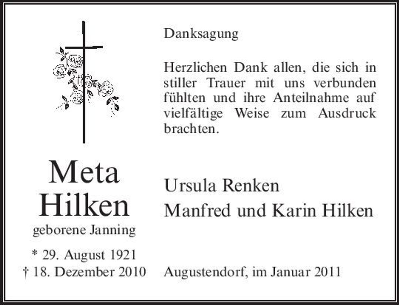 <p>Danksagung Herzlichen Dank allen, die sich in stiller Trauer mit uns verbunden fühlten und ihre Anteilnahme auf vielfältige Weise zum Ausdruck brachten.</p><p>Meta Hilken<br />geborene Janning * 29. August 1921 † 18. Dezember 2010</p><p>Ursula Renken Manfred und Karin Hilken</p><p>Augustendorf, im Januar 2011</p>