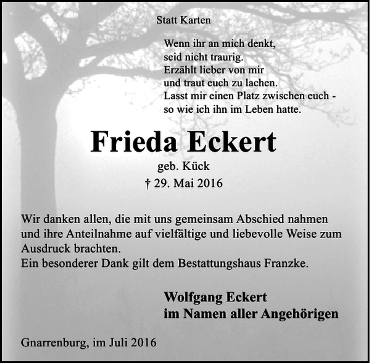 <p>Statt Karten<br />Wenn ihr an mich denkt,<br />seid nicht traurig.<br />Erzählt lieber von mir<br />und traut euch zu lachen.<br />Lasst mir einen Platz zwischen euch so wie ich ihn im Leben hatte.</p><p>Frieda Eckert<br />geb. Kück<br />† 29. Mai 2016</p><p>Wir danken allen, die mit uns gemeinsam Abschied nahmen<br />und ihre Anteilnahme auf vielfältige und liebevolle Weise zum<br />Ausdruck brachten.<br />Ein besonderer Dank gilt dem Bestattungshaus Franzke.</p><p>Wolfgang Eckert<br />im Namen aller Angehörigen<br />Gnarrenburg, im Juli 2016</p>