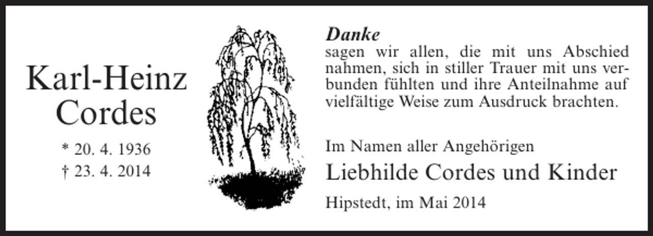 <p>Danke</p><p>Karl-Heinz<br />Cordes<br />* 20. 4. 1936<br />† 23. 4. 2014</p><p>sagen wir allen, die mit uns Abschied<br />nahmen, sich in stiller Trauer mit uns verbunden fühlten und ihre Anteilnahme auf<br />vielfältige Weise zum Ausdruck brachten.<br />Im Namen aller Angehörigen</p><p>Liebhilde Cordes und Kinder<br />Hipstedt, im Mai 2014</p>