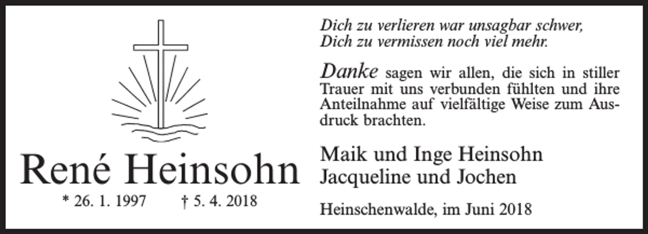<p>Dich zu verlieren war unsagbar schwer,<br />Dich zu vermissen noch viel mehr.</p><p>Danke</p><p>sagen wir allen, die sich in stiller<br />Trauer mit uns verbunden fühlten und ihre<br />Anteilnahme auf vielfältige Weise zum Ausdruck brachten.</p><p>René Heinsohn<br />* 26. 1. 1997</p><p>† 5. 4. 2018</p><p>Maik und Inge Heinsohn<br />Jacqueline und Jochen<br />Heinschenwalde, im Juni 2018</p>