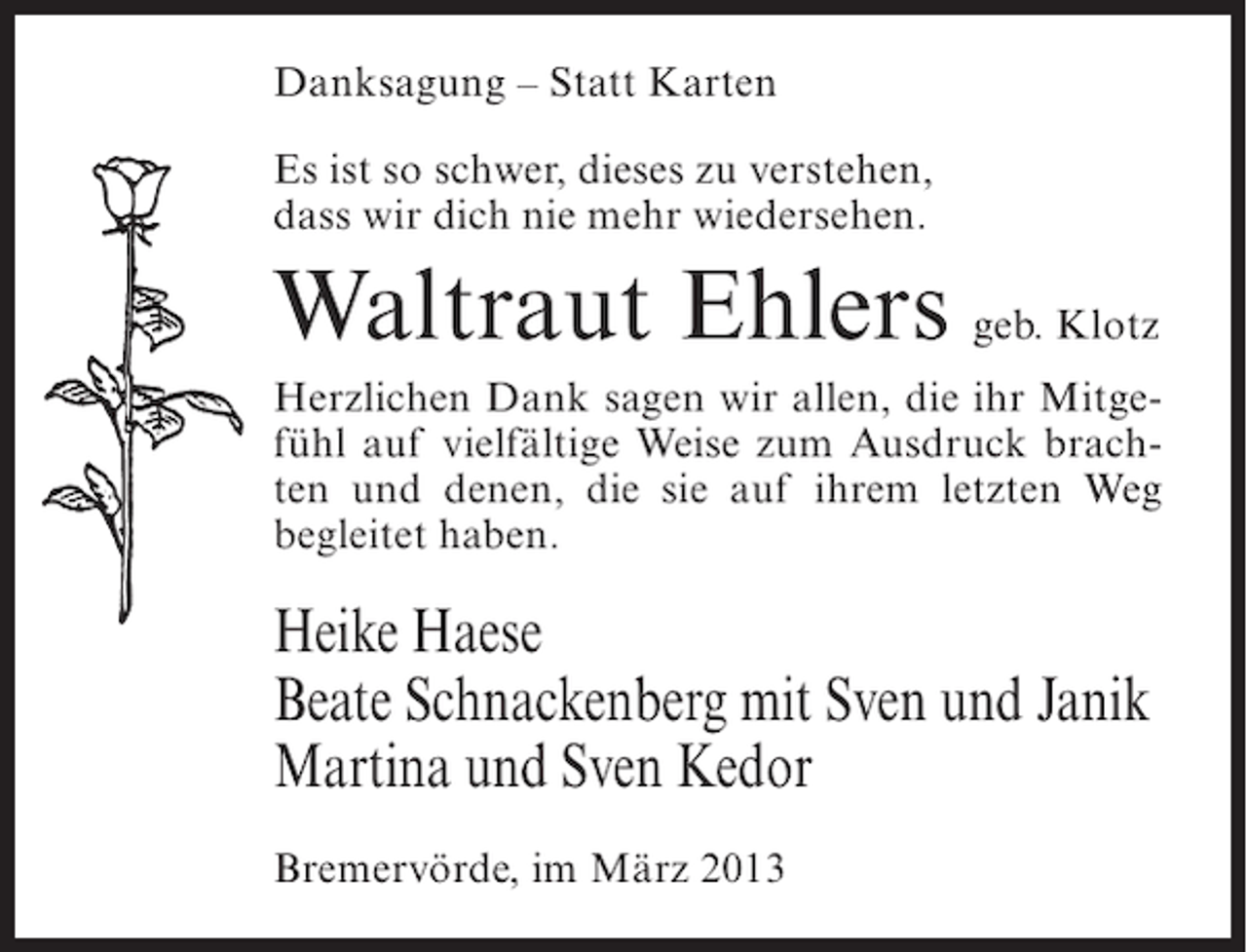 <p>Danksagung – Statt Karten<br />Es ist so schwer, dieses zu verstehen,<br />dass wir dich nie mehr wiedersehen.</p><p>Waltraut Ehlers geb. Klotz<br />Herzlichen Dank sagen wir allen, die ihr Mitgefühl auf vielfältige Weise zum Ausdruck brachten und denen, die sie auf ihrem letzten Weg<br />begleitet haben.</p><p>Heike Haese<br />Beate Schnackenberg mit Sven und Janik<br />Martina und Sven Kedor<br />Bremervörde, im März 2013</p>