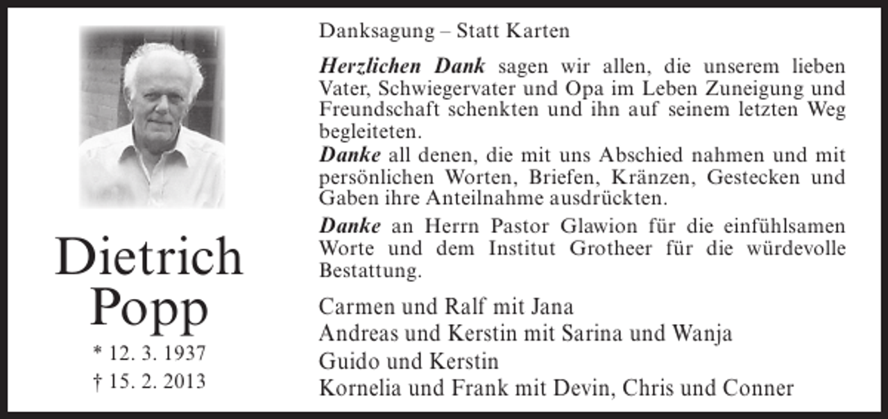<p>Danksagung – Statt Karten</p><p>Herzlichen Dank sagen wir allen, die unserem lieben</p><p>Dietrich<br />Popp<br />* 12. 3. 1937<br />† 15. 2. 2013</p><p>Vater, Schwiegervater und Opa im Leben Zuneigung und<br />Freundschaft schenkten und ihn auf seinem letzten Weg<br />begleiteten.<br />Danke all denen, die mit uns Abschied nahmen und mit<br />persönlichen Worten, Briefen, Kränzen, Gestecken und<br />Gaben ihre Anteilnahme ausdrückten.<br />Danke an Herrn Pastor Glawion für die einfühlsamen<br />Worte und dem Institut Grotheer für die würdevolle<br />Bestattung.</p><p>Carmen und Ralf mit Jana<br />Andreas und Kerstin mit Sarina und Wanja<br />Guido und Kerstin<br />Kornelia und Frank mit Devin, Chris und Conner</p>