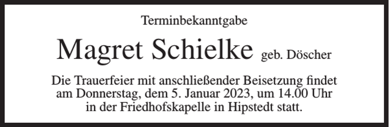 <p>Terminbekanntgabe</p><p>Magret Schielke geb. Döscher<br />Die Trauerfeier mit anschließender Beisetzung findet<br />am Donnerstag, dem 5. Januar 2023, um 14.00 Uhr<br />in der Friedhofskapelle in Hipstedt statt.</p>