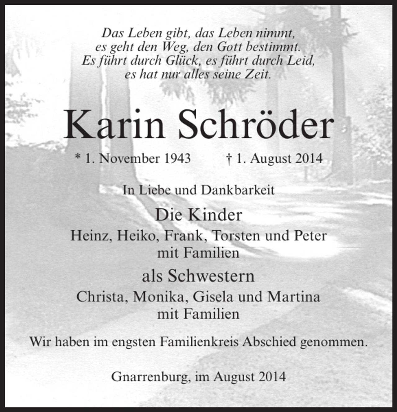 <p>Das Leben gibt, das Leben nimmt,<br />es geht den Weg, den Gott bestimmt.<br />Es führt durch Glück, es führt durch Leid,<br />es hat nur alles seine Zeit.</p><p>Karin Schröder<br />* 1. November 1943 † 1. August 2014<br />In Liebe und Dankbarkeit</p><p>Die Kinder<br />Heinz, Heiko, Frank, Torsten und Peter<br />mit Familien</p><p>als Schwestern<br />Christa, Monika, Gisela und Martina<br />mit Familien<br />Wir haben im engsten Familienkreis Abschied genommen.<br />Gnarrenburg, im August 2014</p>