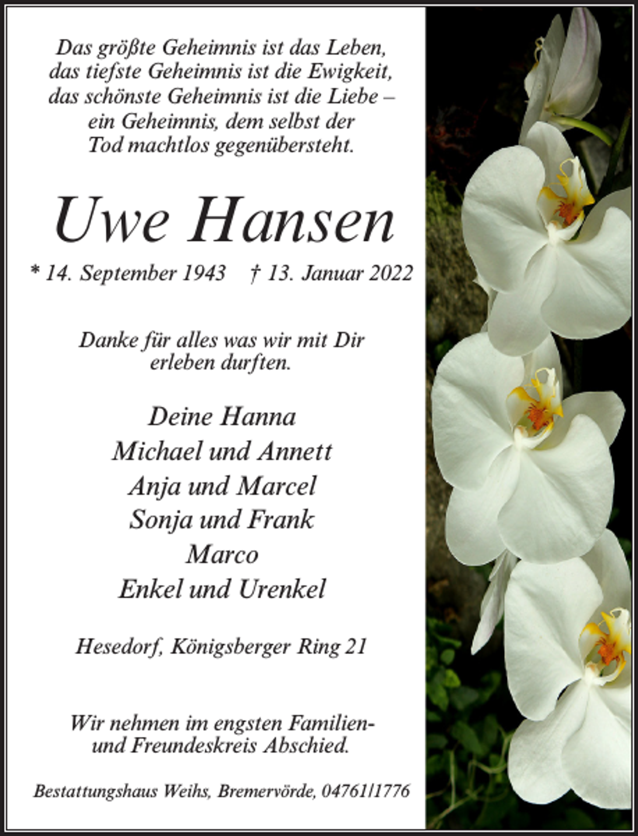 <p>Das größte Geheimnis ist das Leben,<br />das tiefste Geheimnis ist die Ewigkeit,<br />das schönste Geheimnis ist die Liebe –<br />ein Geheimnis, dem selbst der<br />Tod machtlos gegenübersteht.</p><p>Uwe Hansen<br />* 14. September 1943</p><p>† 13. Januar 2022</p><p>Danke für alles was wir mit Dir<br />erleben durften.</p><p>Deine Hanna<br />Michael und Annett<br />Anja und Marcel<br />Sonja und Frank<br />Marco<br />Enkel und Urenkel<br />Hesedorf, Königsberger Ring 21<br />Wir nehmen im engsten Familienund Freundeskreis Abschied.<br />Bestattungshaus Weihs, Bremervörde, 04761/1776</p>