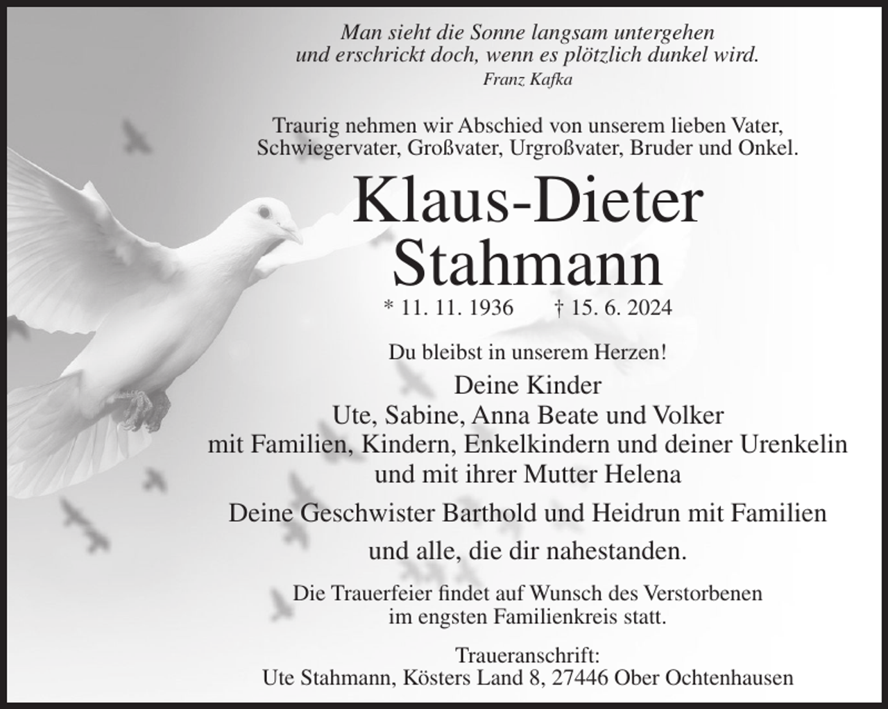 <p>Man sieht die Sonne langsam untergehen<br />und erschrickt doch, wenn es plötzlich dunkel wird.<br />Franz Kafka</p><p>Traurig nehmen wir Abschied von unserem lieben Vater,<br />Schwiegervater, Großvater, Urgroßvater, Bruder und Onkel.</p><p>Klaus-Dieter<br />Stahmann<br />* 11. 11. 1936</p><p>† 15. 6. 2024</p><p>Du bleibst in unserem Herzen!</p><p>Deine Kinder<br />Ute, Sabine, Anna Beate und Volker<br />mit Familien, Kindern, Enkelkindern und deiner Urenkelin<br />und mit ihrer Mutter Helena<br />Deine Geschwister Barthold und Heidrun mit Familien<br />und alle, die dir nahestanden.<br />Die Trauerfeier findet auf Wunsch des Verstorbenen<br />im engsten Familienkreis statt.<br />Traueranschrift:<br />Ute Stahmann, Kösters Land 8, 27446 Ober Ochtenhausen</p>