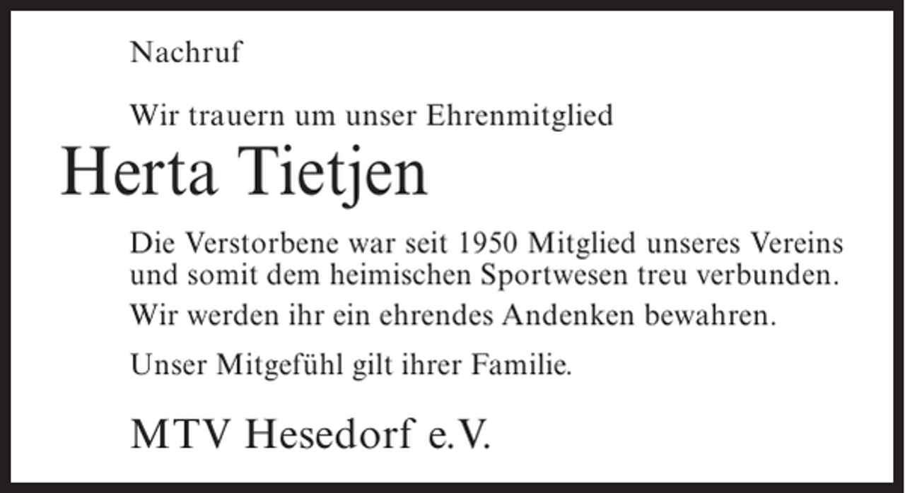 <p>Nachruf<br />Wir trauern um unser Ehrenmitglied</p><p>Herta Tietjen</p><p>Die Verstorbene war seit 1950 Mitglied unseres Vereins<br />und somit dem heimischen Sportwesen treu verbunden.<br />Wir werden ihr ein ehrendes Andenken bewahren.<br />Unser Mitgefühl gilt ihrer Familie.</p><p>MTV Hesedorf e.V.</p>