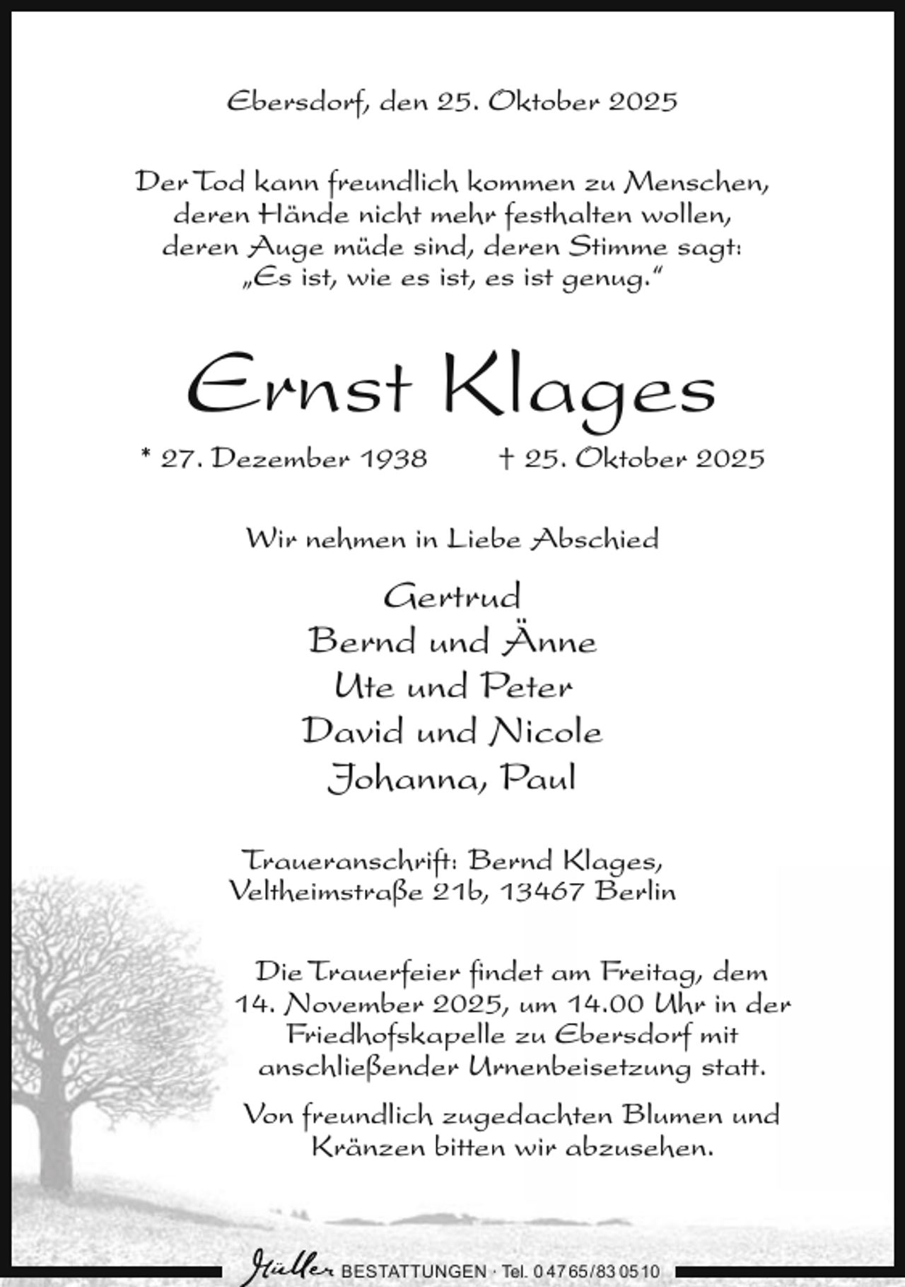 <p>Ebersdorf, den 25. Oktober 2025<br />Der Tod kann freundlich kommen zu Menschen,<br />deren Hände nicht mehr festhalten wollen,<br />deren Auge müde sind, deren Stimme sagt:<br />„Es ist, wie es ist, es ist genug.“</p><p>Ernst Klages</p><p>* 27. Dezember 1938</p><p>† 25. Oktober 2025</p><p>Wir nehmen in Liebe Abschied</p><p>Gertrud<br />Bernd und Änne<br />Ute und Peter<br />David und Nicole<br />Johanna, Paul<br />Traueranschrift: Bernd Klages,<br />Veltheimstraße 21b, 13467 Berlin<br />Die Trauerfeier ﬁndet am Freitag, dem<br />14. November 2025, um 14.00 Uhr in der<br />Friedhofskapelle zu Ebersdorf mit<br />anschließender Urnenbeisetzung statt.<br />Von freundlich zugedachten Blumen und<br />Kränzen bitten wir abzusehen.</p><p>BESTATTUNGEN ∙ Tel. 0 47 65 /83 05 10</p>