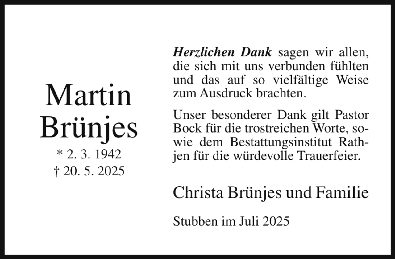 <p>Martin<br />Brünjes<br />* 2. 3. 1942<br />† 20. 5. 2025</p><p>Herzlichen Dank sagen wir allen,<br />die sich mit uns verbunden fühlten<br />und das auf so vielfältige Weise<br />zum Ausdruck brachten.<br />Unser besonderer Dank gilt Pastor<br />Bock für die trostreichen Worte, sowie dem Bestattungsinstitut Rathjen für die würdevolle Trauerfeier.</p><p>Christa Brünjes und Familie<br />Stubben im Juli 2025</p>