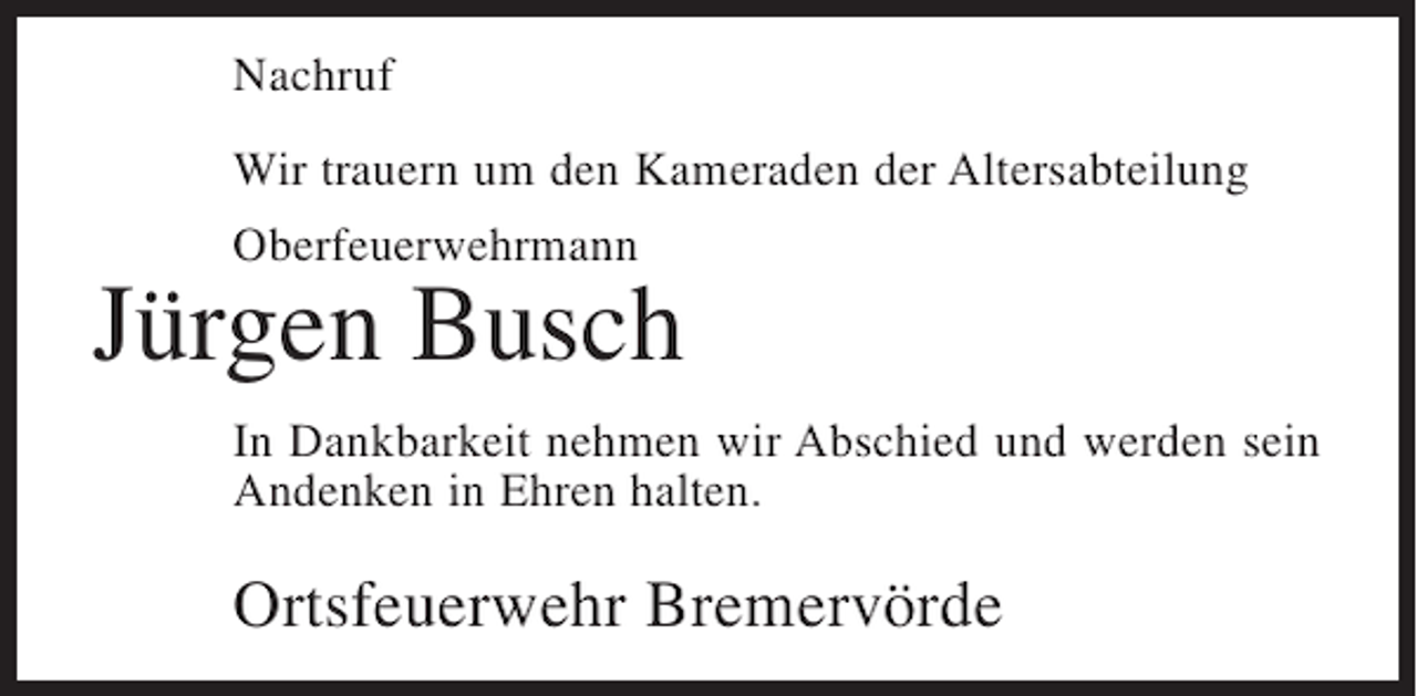 <p>Nachruf<br />Wir trauern um den Kameraden der Altersabteilung<br />Oberfeuerwehrmann</p><p>Jürgen Busch<br />In Dankbarkeit nehmen wir Abschied und werden sein<br />Andenken in Ehren halten.</p><p>Ortsfeuerwehr Bremervörde</p>