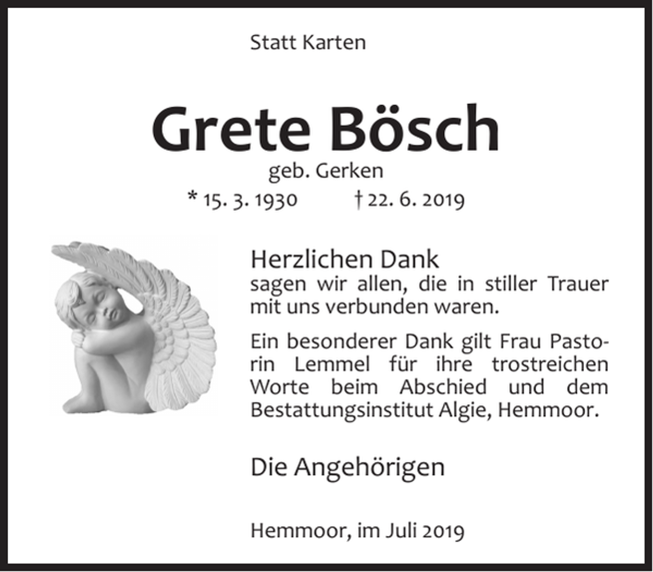 <p>Alles bleibt genau wie es war.<br />Ich warte nur auf Euch, gleich um die Ecke,<br />Statt<br />Karten<br />für eine<br />kleine<br />Weile.</p><p>ch einem erfüllten Leben entschlief unsere liebe Mama und Schwiegermama,<br />tti, Oma, Uroma, Schwester, Schwägerin und Tante</p><p>Grete<br />Bösch<br />Grete Bösch<br />geb. Gerken<br />geb. Gerken<br />*<br />15.<br />3.<br />1930<br />† 22.<br />6. 2019<br />* 15. März 1930<br />† 22. Juni<br />2019</p><p>In Liebe und<br />Dankbarkeit<br />Herzlichen<br />Dank</p><p>Heinrich<br />sagen Irene<br />wir und<br />allen,<br />die in stiller Trauer<br />und Karl<br />mit unsAlexandra<br />verbunden<br />waren.<br />Maren und Tobias</p><p>Ein besonderer<br />Dank gilt Frau PastoAnna<br />rin Lemmel<br />für ihre trostreichen<br />Ilse und Emil<br />Worte beim Abschied und dem<br />und alle Angehörigen<br />Bestattungsinstitut<br />Algie, Hemmoor.</p><p>mmoor-Westersode, im Juni 2019</p><p>uerandacht mit anschließender Beisetzung<br />am Freitag, dem 28. Juni 2019, um 14.00<br />Die Angehörigen<br />in der Friedhofskapelle Oerel. Bitte keine Beileidsbekundungen am Grabe.<br />Algie Bestattungen - Schützenweg 8 - 21745 Hemmoor</p><p>Hemmoor, im Juli 2019</p>