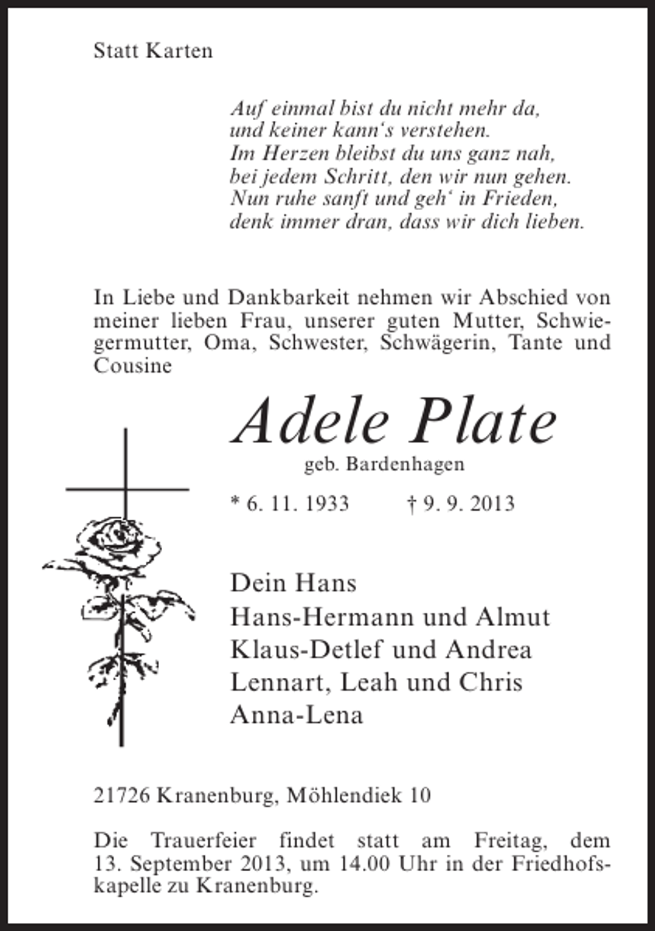 <p>Statt Karten<br />Auf einmal bist du nicht mehr da,<br />und keiner kann‘s verstehen.<br />Im Herzen bleibst du uns ganz nah,<br />bei jedem Schritt, den wir nun gehen.<br />Nun ruhe sanft und geh‘ in Frieden,<br />denk immer dran, dass wir dich lieben.<br />In Liebe und Dankbarkeit nehmen wir Abschied von<br />meiner lieben Frau, unserer guten Mutter, Schwiegermutter, Oma, Schwester, Schwägerin, Tante und<br />Cousine</p><p>Adele Plate<br />geb. Bardenhagen</p><p>* 6. 11. 1933 † 9. 9. 2013</p><p>Dein Hans<br />Hans-Hermann und Almut<br />Klaus-Detlef und Andrea<br />Lennart, Leah und Chris<br />Anna-Lena<br />21726 Kranenburg, Möhlendiek 10<br />Die Trauerfeier findet statt am Freitag, dem<br />13. September 2013, um 14.00 Uhr in der Friedhofskapelle zu Kranenburg.</p>