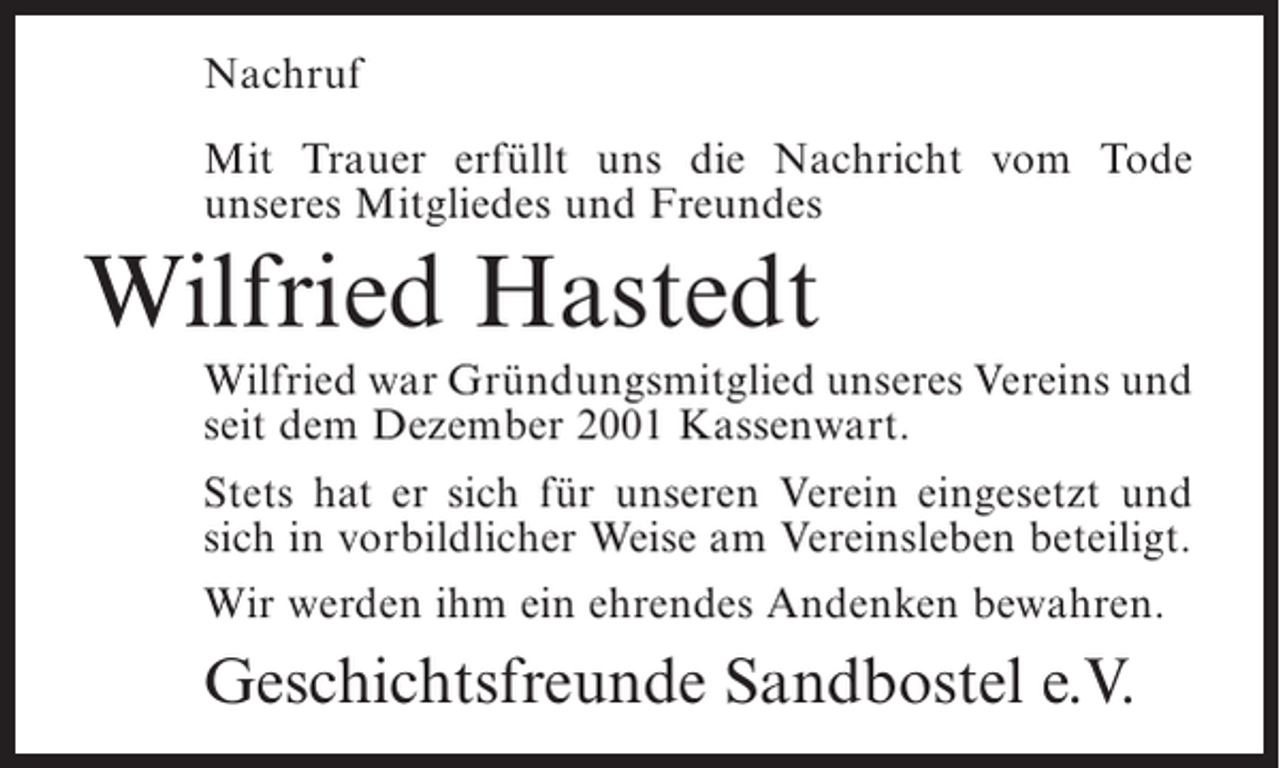 <p>Nachruf<br />Mit Trauer erfüllt uns die Nachricht vom Tode<br />unseres Mitgliedes und Freundes</p><p>Wilfried Hastedt<br />Wilfried war Gründungsmitglied unseres Vereins und<br />seit dem Dezember 2001 Kassenwart.<br />Stets hat er sich für unseren Verein eingesetzt und<br />sich in vorbildlicher Weise am Vereinsleben beteiligt.<br />Wir werden ihm ein ehrendes Andenken bewahren.</p><p>Geschichtsfreunde Sandbostel e.V.</p>