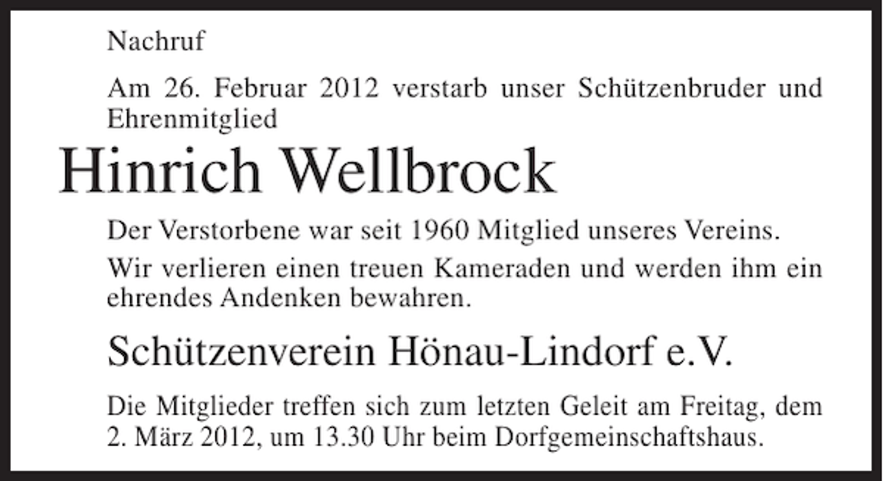 <p>Nachruf<br />Am 26. Februar 2012 verstarb unser Schützenbruder und<br />Ehrenmitglied</p><p>Hinrich Wellbrock<br />Der Verstorbene war seit 1960 Mitglied unseres Vereins.<br />Wir verlieren einen treuen Kameraden und werden ihm ein<br />ehrendes Andenken bewahren.</p><p>Schützenverein Hönau-Lindorf e.V.<br />Die Mitglieder treffen sich zum letzten Geleit am Freitag, dem<br />2. März 2012, um 13.30 Uhr beim Dorfgemeinschaftshaus.</p>