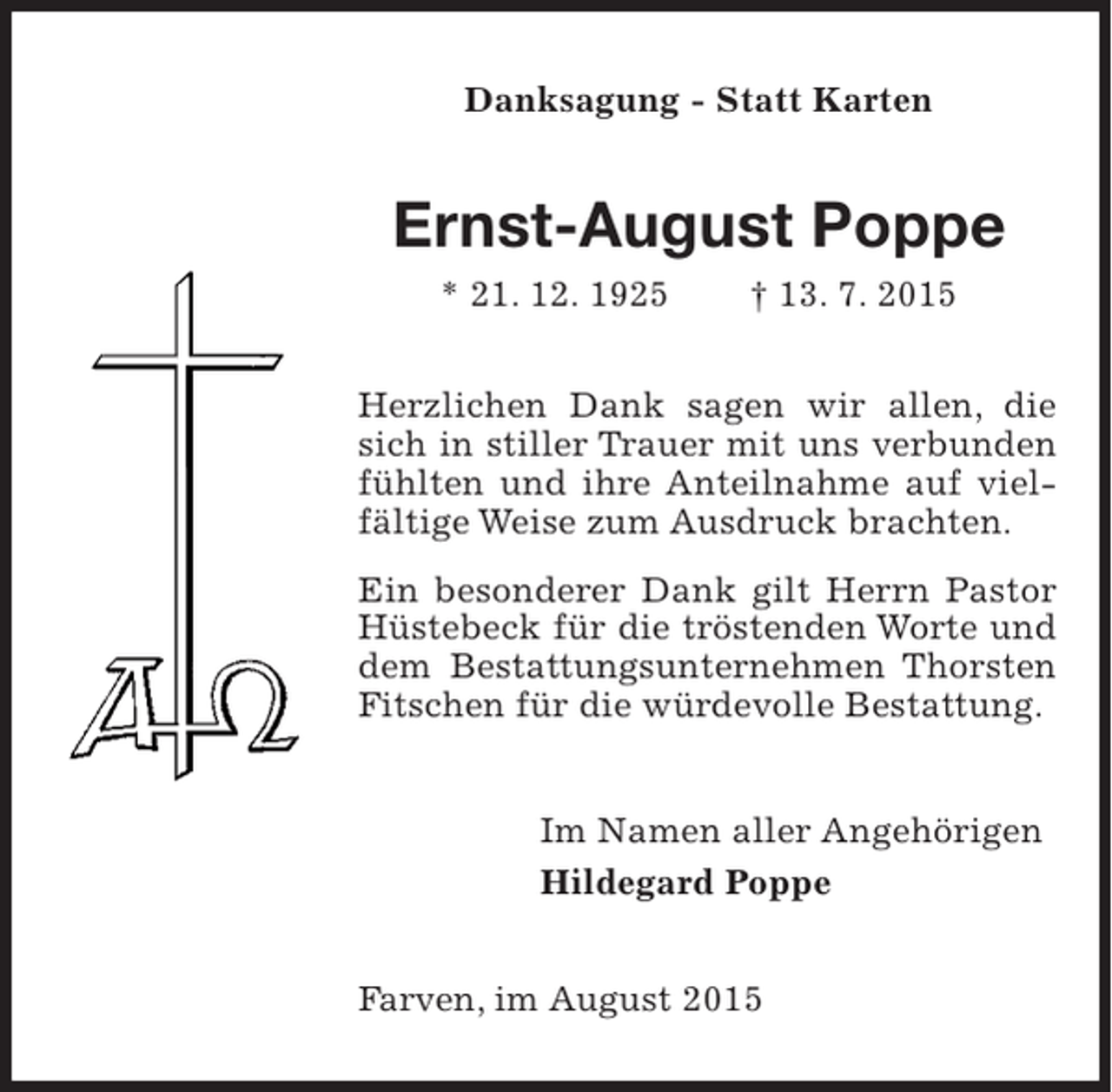 <p>Danksagung - Statt Karten</p><p>Ernst-August Poppe<br />* 21. 12. 1925</p><p>† 13. 7. 2015</p><p>Herzlichen Dank sagen wir allen, die<br />Dank sagen wir allen, die<br />in stiller Trauer mit uns verbunsich in stiller Trauer mit uns verbunden<br />den fühlten ihre Anteilnahme auf auf<br />fühlten und und ihre Anteilnahme vielvielfältige Weise brachten.<br />fältige Weise zum Ausdruck brachten.<br />Ein besonderer Dank gilt Herrn Pastor<br />Ein besonderer Dank gilt Herrn Worte<br />Hüstebeck für die tröstenden Pastor<br />Hüstebeck fürBestattungsunternehmen<br />die tröstenden Worte und<br />und dem<br />dem Bestattungsunternehmen Thorsten<br />Thorsten Fitschen für die würdevolle<br />Fitschen für die würdevolle Bestattung.<br />Bestattung.<br />Im Namen aller Angehörigen<br />Angehörigen<br />Hildegard Poppe</p><p>Farven, im August 2015<br />im August</p>