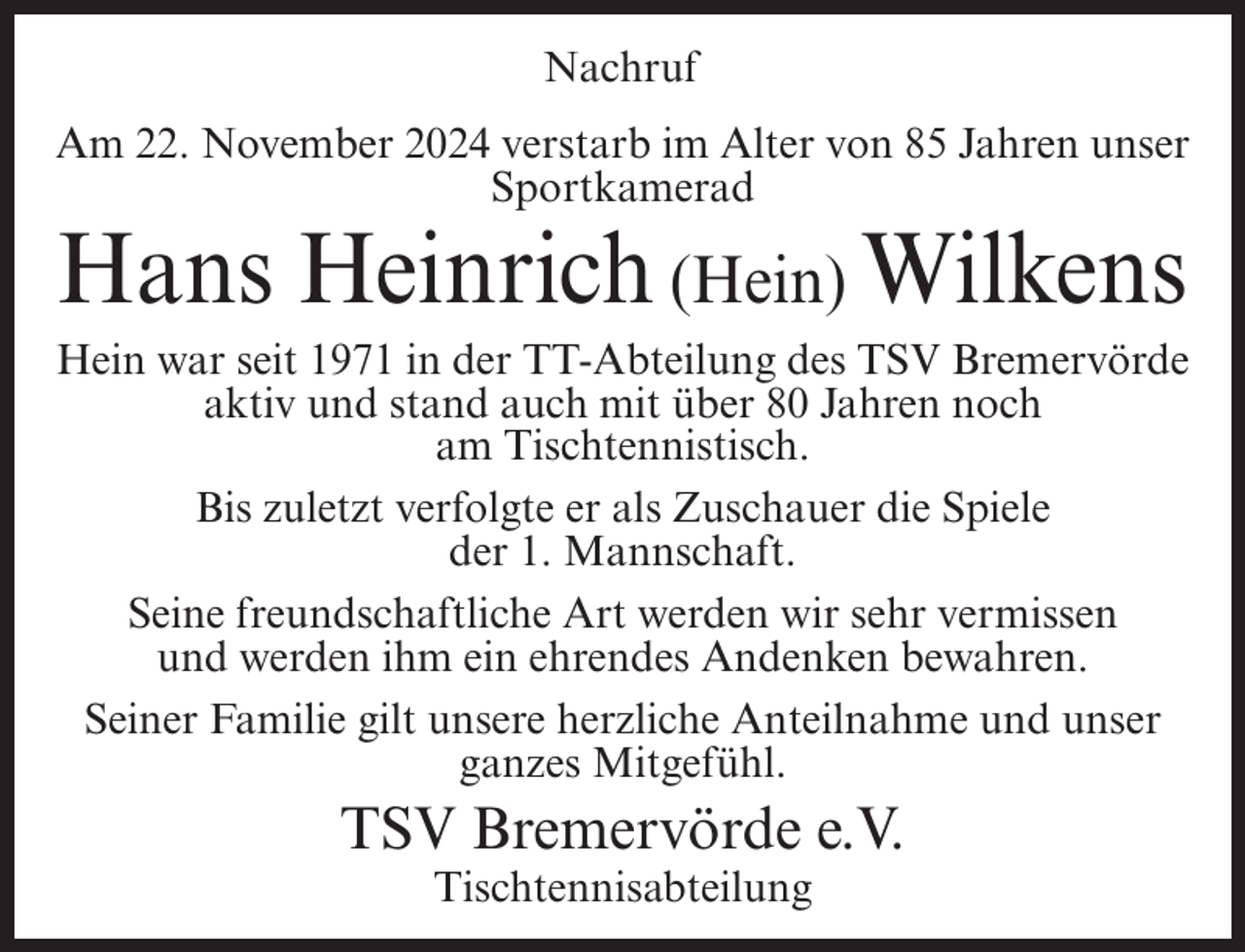 <p>Nachruf<br />Am 22. November 2024 verstarb im Alter von 85 Jahren unser<br />Sportkamerad</p><p>Hans Heinrich (Hein) Wilkens<br />Hein war seit 1971 in der TT-Abteilung des TSV Bremervörde<br />aktiv und stand auch mit über 80 Jahren noch<br />am Tischtennistisch.<br />Bis zuletzt verfolgte er als Zuschauer die Spiele<br />der 1. Mannschaft.<br />Seine freundschaftliche Art werden wir sehr vermissen<br />und werden ihm ein ehrendes Andenken bewahren.<br />Seiner Familie gilt unsere herzliche Anteilnahme und unser<br />ganzes Mitgefühl.</p><p>TSV Bremervörde e.V.<br />Tischtennisabteilung</p>