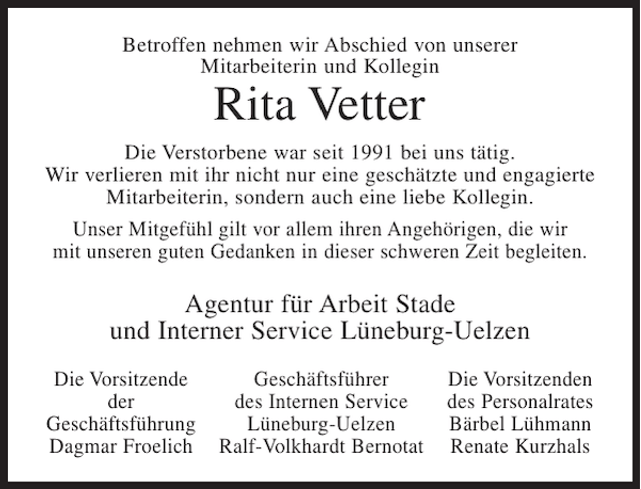 <p>Betroffen nehmen wir Abschied von unserer<br />Mitarbeiterin und Kollegin</p><p>Rita Vetter<br />Die Verstorbene war seit 1991 bei uns tätig.<br />Wir verlieren mit ihr nicht nur eine geschätzte und engagierte<br />Mitarbeiterin, sondern auch eine liebe Kollegin.<br />Unser Mitgefühl gilt vor allem ihren Angehörigen, die wir<br />mit unseren guten Gedanken in dieser schweren Zeit begleiten.</p><p>Agentur für Arbeit Stade<br />und Interner Service Lüneburg-Uelzen<br />Die Vorsitzende<br />der<br />Geschäftsführung<br />Dagmar Froelich</p><p>Geschäftsführer<br />des Internen Service<br />Lüneburg-Uelzen<br />Ralf-Volkhardt Bernotat</p><p>Die Vorsitzenden<br />des Personalrates<br />Bärbel Lühmann<br />Renate Kurzhals</p>