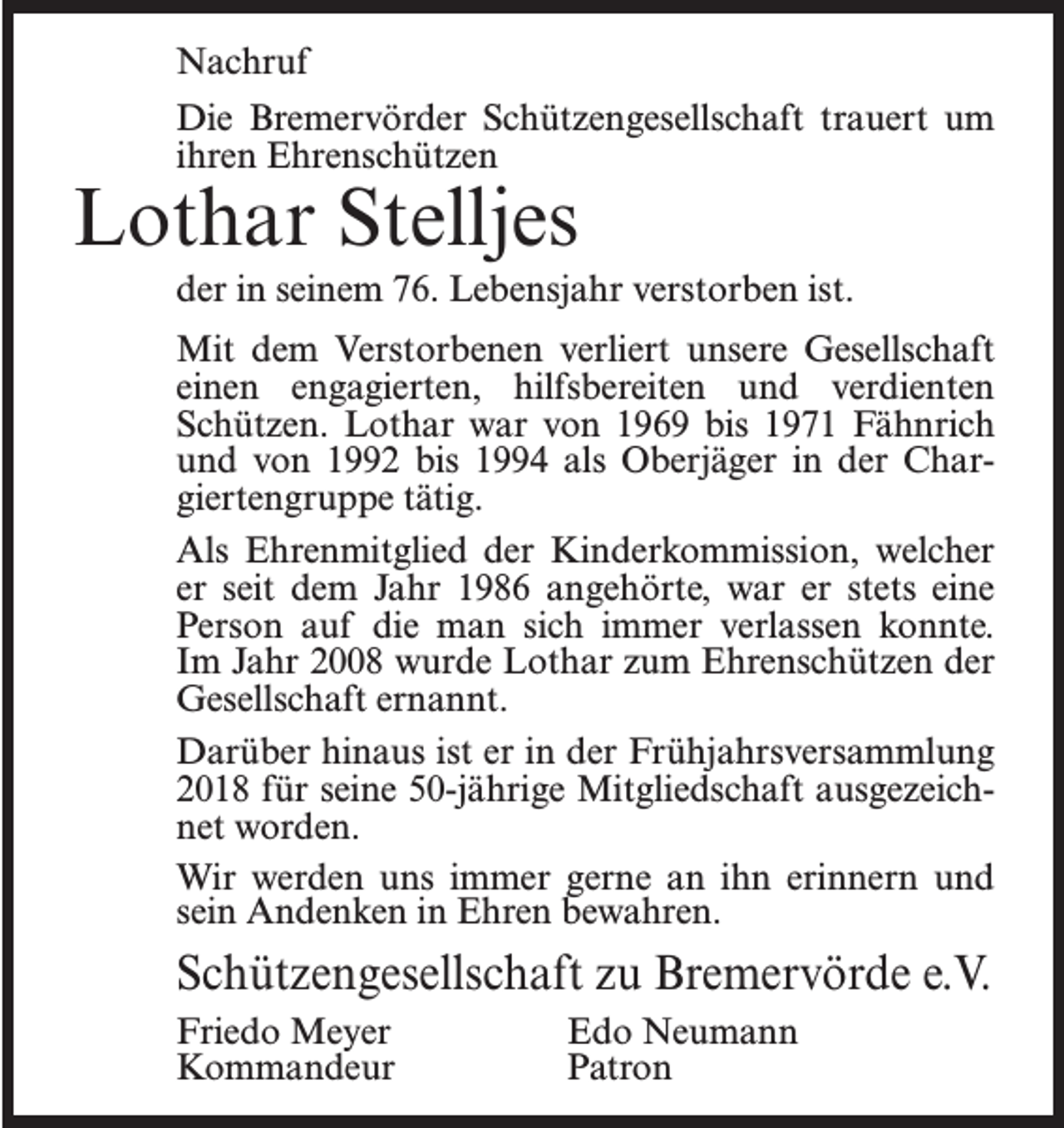 <p>Nachruf<br />Die Bremervörder Schützengesellschaft trauert um<br />ihren Ehrenschützen</p><p>Lothar Stelljes</p><p>der in seinem 76. Lebensjahr verstorben ist.<br />Mit dem Verstorbenen verliert unsere Gesellschaft<br />einen engagierten, hilfsbereiten und verdienten<br />Schützen. Lothar war von 1969 bis 1971 Fähnrich<br />und von 1992 bis 1994 als Oberjäger in der Chargiertengruppe tätig.<br />Als Ehrenmitglied der Kinderkommission, welcher<br />er seit dem Jahr 1986 angehörte, war er stets eine<br />Person auf die man sich immer verlassen konnte.<br />Im Jahr 2008 wurde Lothar zum Ehrenschützen der<br />Gesellschaft ernannt.<br />Darüber hinaus ist er in der Frühjahrsversammlung<br />2018 für seine 50-jährige Mitgliedschaft ausgezeichnet worden.<br />Wir werden uns immer gerne an ihn erinnern und<br />sein Andenken in Ehren bewahren.</p><p>Schützengesellschaft zu Bremervörde e.V.<br />Friedo Meyer<br />Edo Neumann<br />Kommandeur Patron</p>