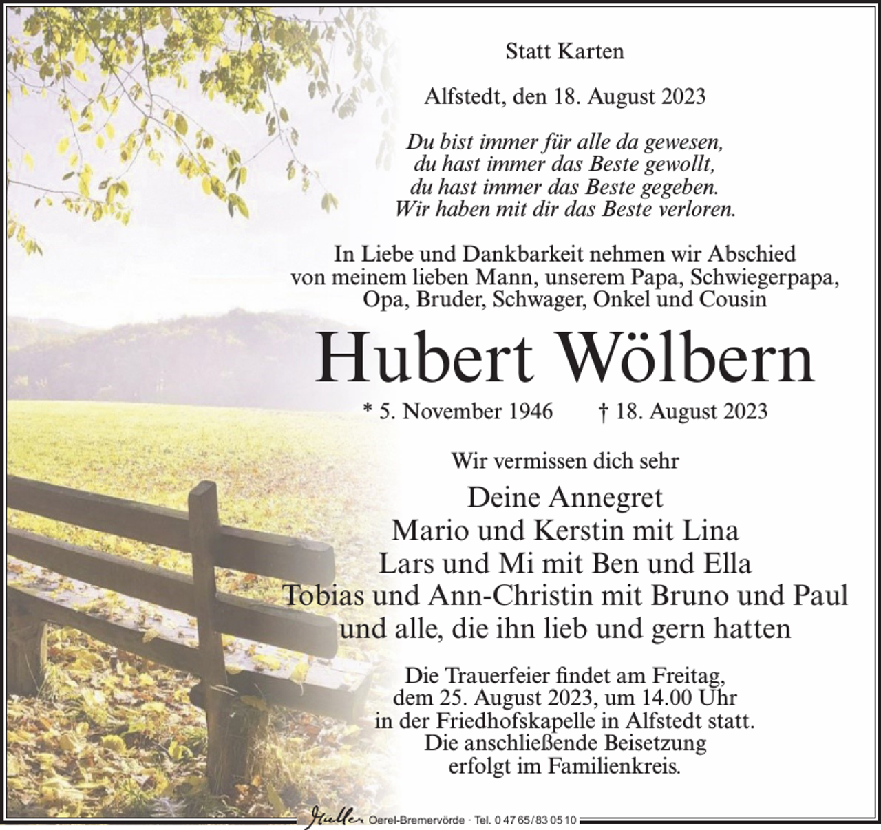 <p>Statt Karten<br />Alfstedt, den 18. August 2023<br />Du bist immer für alle da gewesen,<br />du hast immer das Beste gewollt,<br />du hast immer das Beste gegeben.<br />Wir haben mit dir das Beste verloren.<br />In Liebe und Dankbarkeit nehmen wir Abschied<br />von meinem lieben Mann, unserem Papa, Schwiegerpapa,<br />Opa, Bruder, Schwager, Onkel und Cousin</p><p>Hubert Wölbern<br />* 5. November 1946</p><p>† 18. August 2023</p><p>Wir vermissen dich sehr</p><p>Deine Annegret<br />Mario und Kerstin mit Lina<br />Lars und Mi mit Ben und Ella<br />Tobias und Ann-Christin mit Bruno und Paul<br />und alle, die ihn lieb und gern hatten<br />Die Trauerfeier findet am Freitag,<br />dem 25. August 2023, um 14.00 Uhr<br />in der Friedhofskapelle in Alfstedt statt.<br />Die anschließende Beisetzung<br />erfolgt im Familienkreis.<br />Oerel-Bremervörde ∙ Tel. 0 47 65 /83 05 10</p>