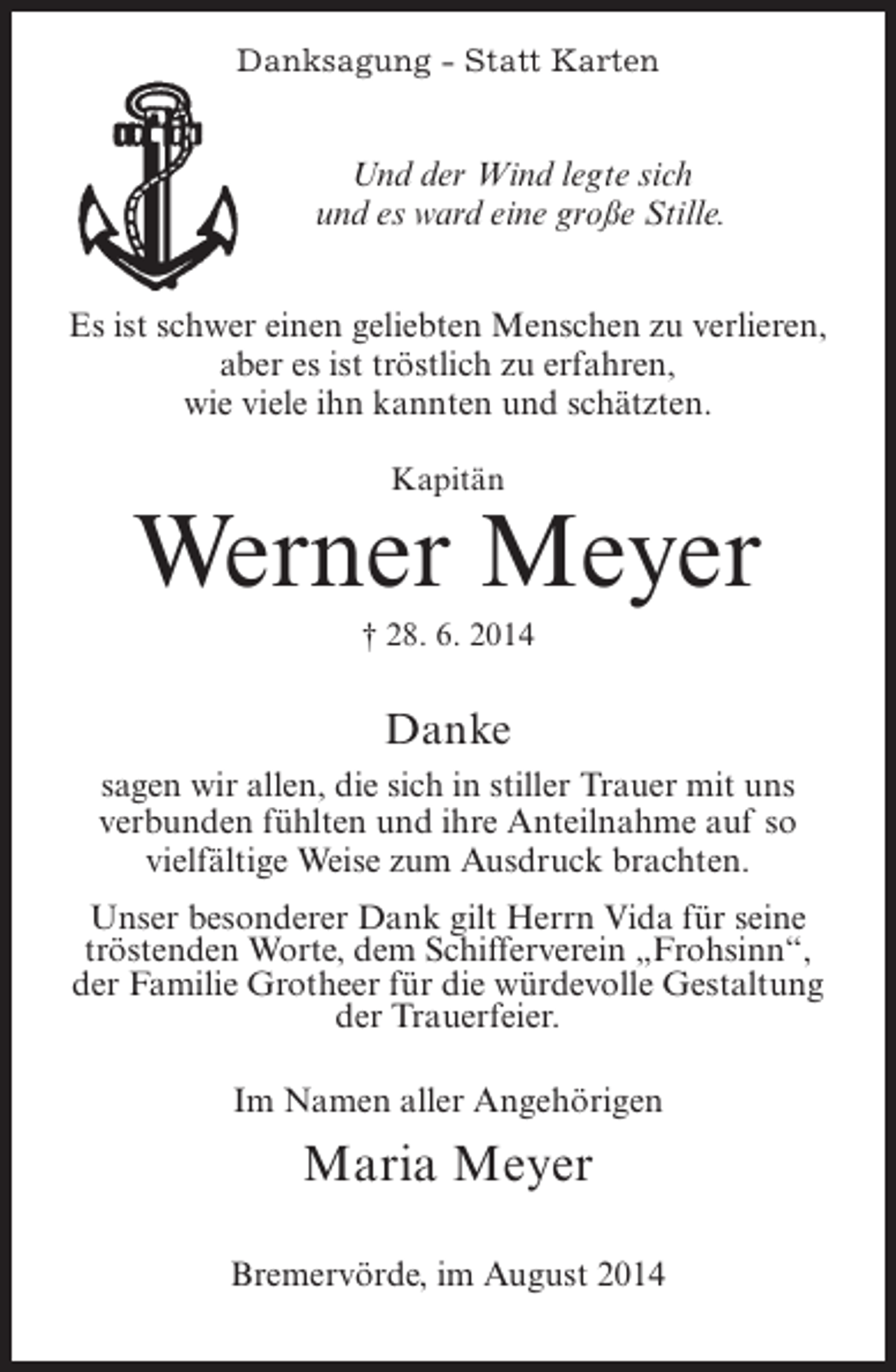 <p>Danksagung - Statt Karten</p><p>Und der Wind legte sich<br />und es ward eine große Stille.<br />Es ist schwer einen geliebten Menschen zu verlieren,<br />aber es ist tröstlich zu erfahren,<br />wie viele ihn kannten und schätzten.<br />Kapitän</p><p>Werner Meyer<br />† 28. 6. 2014</p><p>Danke<br />sagen wir allen, die sich in stiller Trauer mit uns<br />verbunden fühlten und ihre Anteilnahme auf so<br />vielfältige Weise zum Ausdruck brachten.<br />Unser besonderer Dank gilt Herrn Vida für seine<br />tröstenden Worte, dem Schifferverein „Frohsinn“,<br />der Familie Grotheer für die würdevolle Gestaltung<br />der Trauerfeier.<br />Im Namen aller Angehörigen</p><p>Maria Meyer<br />Bremervörde, im August 2014</p>